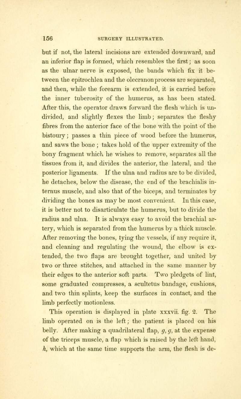 but if not, the lateral incisions are extended downward, and an inferior flap is formed, which resembles the first; as soon as the ulnar nerve is exposed, the bands which fix it be- tween the epitrochlea and the olecranon process are separated, and then, while the forearm is extended, it is carried before the inner tuberosity of the humerus, as has been stated. After this, the operator draws forward the flesh which is un- divided, and slightly flexes the limb; separates the fleshy fibres from the anterior face of the bone with the point of the bistoury; passes a thin piece of wood before the humerus, and saws the bone ; takes hold of the upper extremity of the bony fragment which he wishes to remove, separates all the tissues from it, and divides the anterior, the lateral, and the posterior ligaments. If the ulna and radius are to be divided, he detaches, below the disease, the end of the brachialis in- ternus muscle, and also that of the biceps, and terminates by dividing the bones as may be most convenient. In this case, it is better not to disarticulate the humerus, but to divide the radius and ulna. It is always easy to avoid the brachial ar- tery, which is separated from the humerus by a thick muscle. After removing the bones, tying the vessels, if any require it, and cleaning and regulating the wTound, the elbow is ex- tended, the two flaps are brought together, and united by two or three stitches, and attached in the same manner by their edges to the anterior soft parts. Two pledgets of lint, some graduated compresses, a scultetus bandage, cushions, and two thin splints, keep the surfaces in contact, and the limb perfectly motionless. This operation is displayed in plate xxxvii. fig. 2. The limb operated on is the left; the patient is placed on his belly. After making a quadrilateral flap, g, g, at the expense of the triceps muscle, a flap which is raised by the left hand, h, which at the same time supports the arm, the flesh is de-