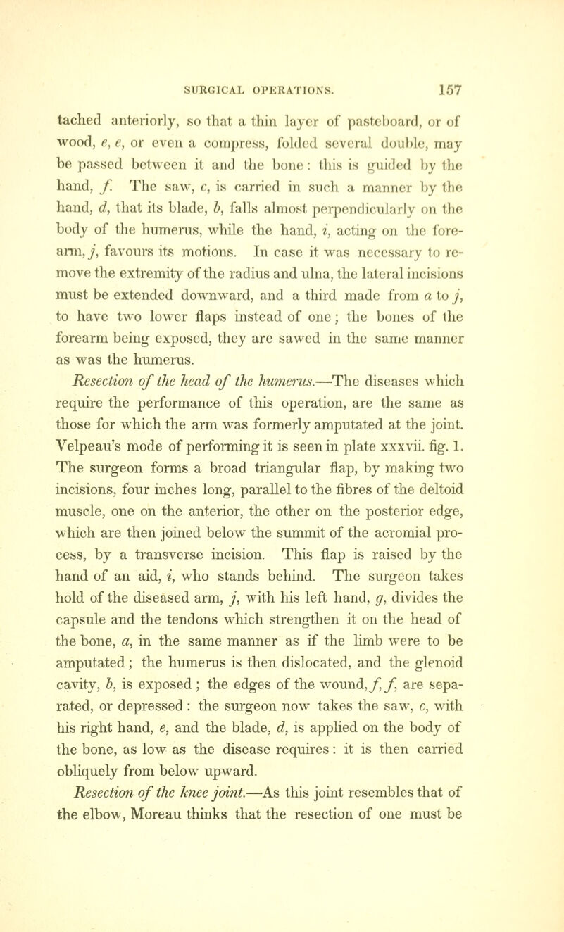 tached anteriorly, so that a thin layer of pasteboard, or of wood, e, e, or even a compress, folded several double, may be passed between it and the bone: this is guided by the hand, f The saw, c, is carried in such a manner by ihe. hand, d, that its blade, b, falls almost perpendicularly on the body of the humerus, while the hand, i, acting on the fore- arm, j, favours its motions. In case it was necessary to re- move the extremity of the radius and ulna, the lateral incisions must be extended downward, and a third made from a to j, to have two lower flaps instead of one; the bones of the forearm being exposed, they are sawed in the same manner as was the humerus. Resection of the head of the humerus.—The diseases which require the performance of this operation, are the same as those for which the arm was formerly amputated at the joint. Velpeau's mode of performing it is seen in plate xxxvii. fig. 1. The surgeon forms a broad triangular flap, by making two incisions, four inches long, parallel to the fibres of the deltoid muscle, one on the anterior, the other on the posterior edge, which are then joined below the summit of the acromial pro- cess, by a transverse incision. This flap is raised by the hand of an aid, i, who stands behind. The surgeon takes hold of the diseased arm, /, with his left hand, g, divides the capsule and the tendons which strengthen it on the head of the bone, a, in the same manner as if the limb were to be amputated; the humerus is then dislocated, and the glenoid cavity, b, is exposed; the edges of the wound, ff are sepa- rated, or depressed : the surgeon now takes the saw, c, with his right hand, e, and the blade, d, is applied on the body of the bone, as low as the disease requires: it is then carried obliquely from below upward. Resection of the knee joint.—As this joint resembles that of the elbow, Moreau thinks that the resection of one must be