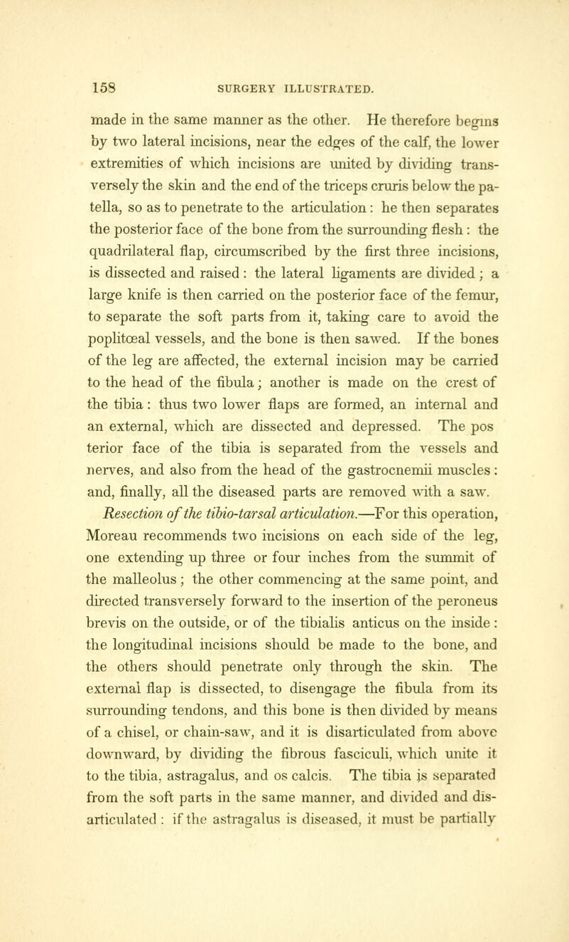 made in the same manner as the other. He therefore beoins by two lateral incisions, near the edges of the calf, the lower extremities of which incisions are united by dividing trans- versely the skin and the end of the triceps cruris below the pa- tella, so as to penetrate to the articulation: he then separates the posterior face of the bone from the surrounding flesh: the quadrilateral flap, circumscribed by the first three incisions, is dissected and raised : the lateral ligaments are divided ; a large knife is then carried on the posterior face of the femur, to separate the soft parts from it, taking care to avoid the poplitceal vessels, and the bone is then sawed. If the bones of the leg are affected, the external incision may be carried to the head of the fibula; another is made on the crest of the tibia: thus two lower flaps are formed, an internal and an external, which are dissected and depressed. The pos terior face of the tibia is separated from the vessels and nerves, and also from the head of the gastrocnemii muscles: and, finally, all the diseased parts are removed with a saw. Resection of the tibio-tarsal articulation.—For this operation, Moreau recommends two incisions on each side of the leg, one extending up three or four inches from the summit of the malleolus; the other commencing at the same point, and directed transversely forward to the insertion of the peroneus brevis on the outside, or of the tibialis anticus on the inside : the longitudinal incisions should be made to the bone, and the others should penetrate only through the skin. The external flap is dissected, to disengage the fibula from its surrounding tendons, and this bone is then divided by means of a chisel, or chain-saw, and it is disarticulated from above downward, by dividing the fibrous fasciculi, which unite it to the tibia, astragalus, and os calcis. The tibia js separated from the soft parts in the same manner, and divided and dis- articulated : if the astragalus is diseased, it must be partially