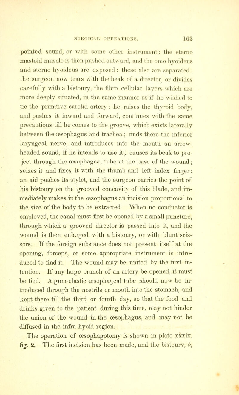 pointed sound, or with some other instrument: the sterno mastoid muscle is then pushed <>ui\\ ard, and the omo hyoideus and sterno hyoideus are exposed : these also arc separated : the surgeon now tears with the beak of a director, or divides carefully with a bistoury, the flbro cellular layers which are more deeply situated, in the same manner as if he wished to tie the primitive carotid artery: he raises the thyroid body, and pushes it inward and forward, continues with the same precautions till he comes to the groove, which exists laterally between the oesophagus and trachea; finds there the inferior laryngeal nerve, and introduces into the mouth an arrow- headed sound, if he intends to use it; causes its beak to pro- ject through the oesophageal tube at the base of the wound; seizes it and fixes it with the thumb and left index finger: an aid pushes its stylet, and the surgeon carries the point of his bistoury on the grooved concavity of this blade, and im- mediately makes in the oesophagus an incision proportional to the size of the body to be extracted. When no conductor is employed, the canal must first be opened by a small puncture, through which a grooved director is passed into it, and the wound is then enlarged with a bistoury, or with blunt scis- sors. If the foreign substance does not present itself at the opening, forceps, or some appropriate instrument is intro- duced to find it. The wound may be united by the first in- tention. If any large branch of an artery be opened, it must be tied. A gum-elastic oesophageal tube should now be in- troduced through the nostrils or mouth into the stomach, and kept there till the third or fourth day, so that the food and drinks given to the patient during this time, may not hinder the union of the wound in the oesophagus, and may not be diffused in the infra hyoid region. The operation of cesophagotomy is shown in plate xxxix. fig. 2. The first incision has been made, and the bistoury, b,