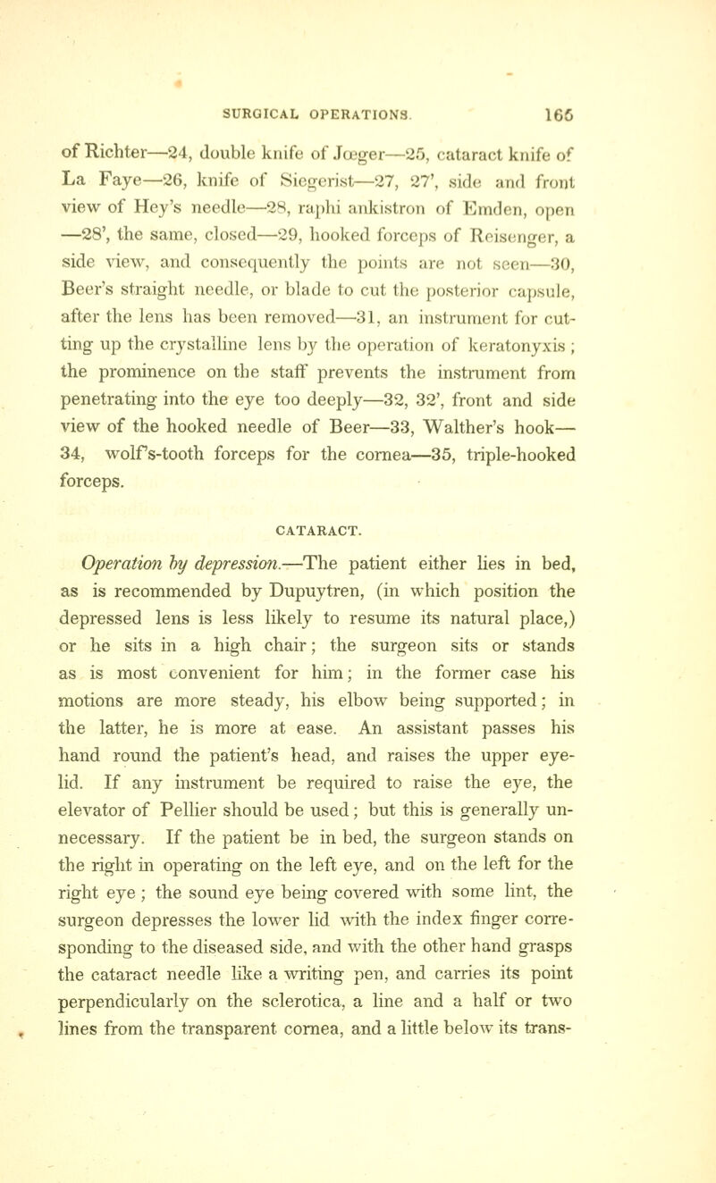 of Richter—24, double knife of Joeger—2.0, cataract knife of La Faye—26, knife of Sieocrist—27, 27', side and front view of Hey's needle—28, raphi ankistron of Emden, open —28', the same, closed—29, hooked forceps of Reisenger, a side view, and consequently the points are not seen—30, Beer's straight needle, or blade to cut the posterior capsule, after the lens has been removed—31, an instrument for cut- ting up the crystalline lens by the operation of keratonyxis ; the prominence on the staff prevents the instrument from penetrating into the eye too deeply—32, 32', front and side view of the hooked needle of Beer—33, Walther's hook— 34, wolf s-tooth forceps for the cornea—35, triple-hooked forceps. CATARACT. Operation by depression.—The patient either lies in bed, as is recommended by Dupuytren, (in which position the depressed lens is less likely to resume its natural place,) or he sits in a high chair; the surgeon sits or stands as is most convenient for him; in the former case his motions are more steady, his elbow being supported; in the latter, he is more at ease. An assistant passes his hand round the patient's head, and raises the upper eye- lid. If any instrument be required to raise the eye, the elevator of Pellier should be used; but this is generally un- necessary. If the patient be in bed, the surgeon stands on the right in operating on the left eye, and on the left for the right eye ; the sound eye being covered with some lint, the surgeon depresses the lower lid with the index finger corre- sponding to the diseased side, and with the other hand grasps the cataract needle like a writing pen, and carries its point perpendicularly on the sclerotica, a line and a half or two lines from the transparent cornea, and a little below its trans-
