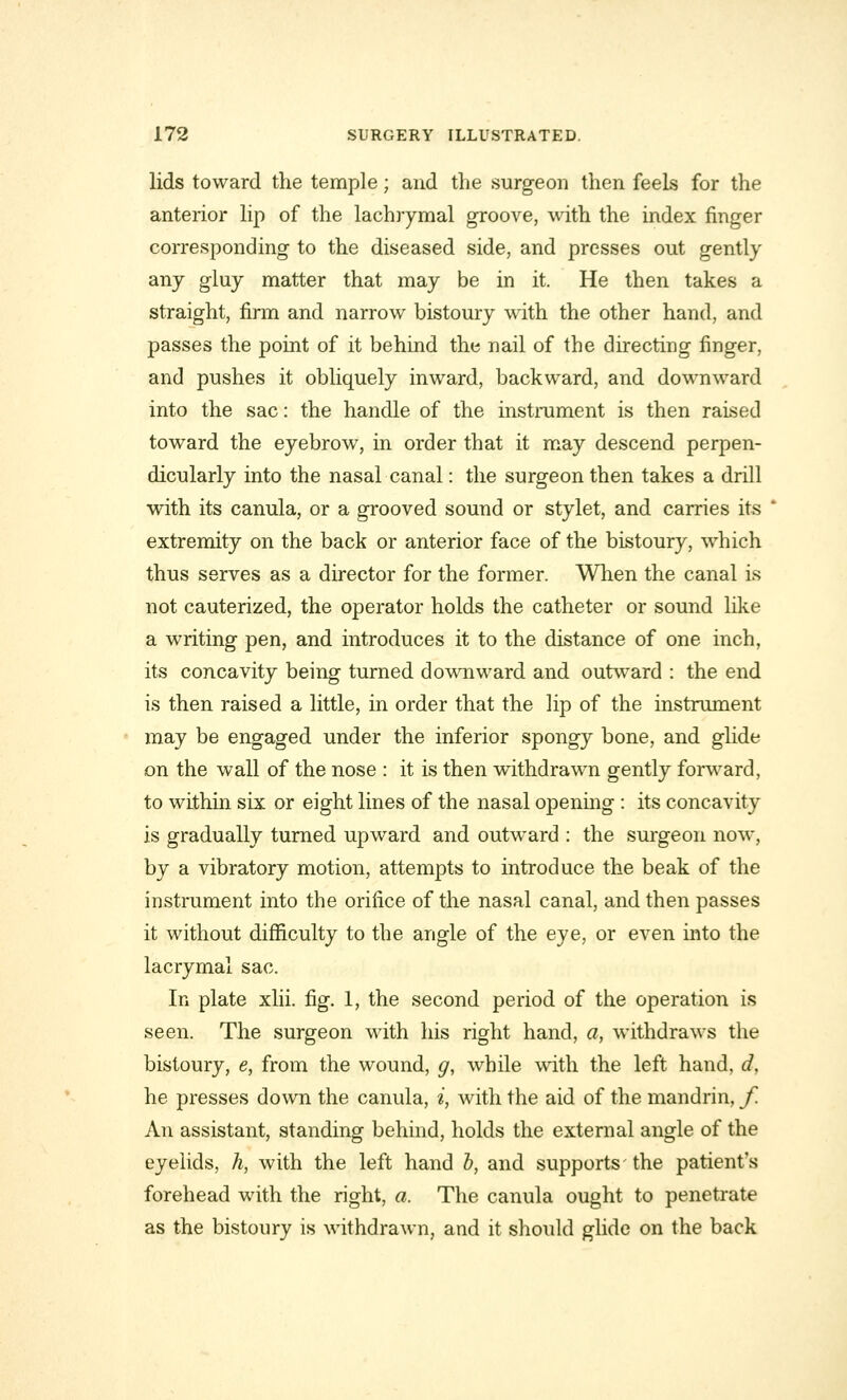 lids toward the temple; and the surgeon then feels for the anterior lip of the lachrymal groove, with the index finger corresponding to the diseased side, and presses out gently any gluy matter that may be in it. He then takes a straight, firm and narrow bistoury with the other hand, and passes the point of it behind the nail of the directing finger, and pushes it obliquely inward, backward, and downward into the sac: the handle of the instrument is then raised toward the eyebrow, in order that it may descend perpen- dicularly into the nasal canal: the surgeon then takes a drill with its canula, or a grooved sound or stylet, and carries its extremity on the back or anterior face of the bistoury, which thus serves as a director for the former. When the canal is not cauterized, the operator holds the catheter or sound like a writing pen, and introduces it to the distance of one inch, its concavity being turned downward and outward : the end is then raised a little, in order that the lip of the instrument may be engaged under the inferior spongy bone, and glide on the wall of the nose : it is then withdrawn gently forward, to within six or eight lines of the nasal opening : its concavity is gradually turned upward and outward : the surgeon now, by a vibratory motion, attempts to introduce the beak of the instrument into the orifice of the nasal canal, and then passes it without difficulty to the angle of the eye, or even into the lacrymal sac. In plate xlii. fig. 1, the second period of the operation is seen. The surgeon with his right hand, a, withdraws the bistoury, e, from the wound, g, while with the left hand, d, he presses down the canula, i, with the aid of the mandrin, f. An assistant, standing behind, holds the external angle of the eyelids, h, with the left hand b, and supports'the patient's forehead with the right, a. The canula ought to penetrate as the bistoury is withdrawn, and it should glide on the back