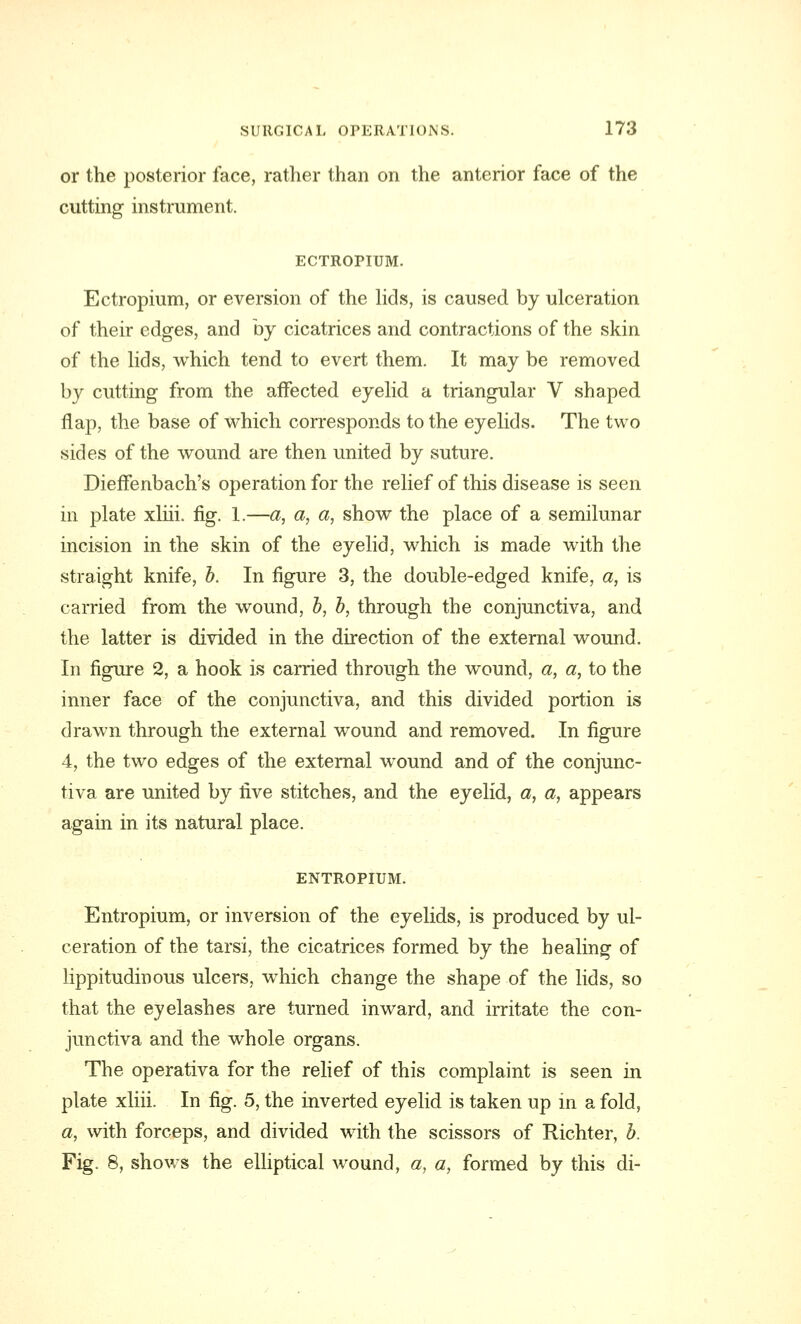 or the posterior face, rather than on the anterior face of the cutting instrument. ECTROPIUM. Ectropium, or eversion of the lids, is caused by ulceration of their edges, and by cicatrices and contractions of the skin of the lids, which tend to evert them. It may be removed by cutting from the affected eyelid a triangular V shaped flap, the base of which corresponds to the eyelids. The two sides of the wound are then united by suture. Dieffenbach's operation for the relief of this disease is seen in plate xliii. fig. 1.—a, a, a, show the place of a semilunar incision in the skin of the eyelid, which is made with the straight knife, b. In figure 3, the double-edged knife, a, is carried from the wound, b, b, through the conjunctiva, and the latter is divided in the direction of the external wound. In figure 2, a hook is carried through the wound, a, a, to the inner face of the conjunctiva, and this divided portion is drawn through the external wound and removed. In figure 4, the two edges of the external wound and of the conjunc- tiva are united by five stitches, and the eyelid, a, a, appears again in its natural place. ENTROPIUM. Entropium, or inversion of the eyelids, is produced by ul- ceration of the tarsi, the cicatrices formed by the healing of lippitudinous ulcers, which change the shape of the lids, so that the eyelashes are turned inward, and irritate the con- junctiva and the whole organs. The operativa for the relief of this complaint is seen in plate xliii. In fig. 5, the inverted eyelid is taken up in a fold, a, with forceps, and divided with the scissors of Richter, b. Fig. 8, shows the elliptical wound, a, a, formed by this di-