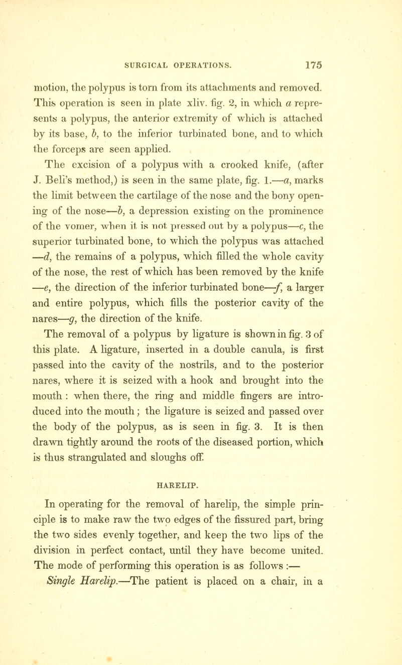 motion, the polypus is torn from its attachments and removed. This operation is seen in plate xliv. fig. 2, in which a repre- sents a polypus, the anterior extremity of which is attached by its base, b, to the inferior turbinated bone, and to which the forceps are seen applied. The excision of a polypus with a crooked knife, (after J. Bell's method,) is seen in the same plate, fig. 1.—a, marks the limit between the cartilage of the nose and the bony open- ing of the nose—b, a depression existing on the prominence of the vomer, when it is not pressed out by a polypus—c, the superior turbinated bone, to which the polypus was attached —d, the remains of a polypus, which filled the whole cavity of the nose, the rest of which has been removed by the knife —e, the direction of the inferior turbinated bone—-f, a largeT and entire polypus, which fills the posterior cavity of the nares—g, the direction of the knife. The removal of a polypus by ligature is shown in fig. 3 of this plate. A ligature, inserted in a double canula, is first passed into the cavity of the nostrils, and to the posterior nares, where it is seized with a hook and brought into the mouth : when there, the ring and middle fingers are intro- duced into the mouth; the ligature is seized and passed over the body of the polypus, as is seen in fig. 3. It is then drawn tightly around the roots of the diseased portion, which is thus strangulated and sloughs off HARELIP. In operating for the removal of harelip, the simple prin- ciple is to make raw the two edges of the fissured part, bring the two sides evenly together, and keep the two lips of the division in perfect contact, until they have become united. The mode of performing this operation is as follows :—■ Single Harelip.—The patient is placed on a chair, in a