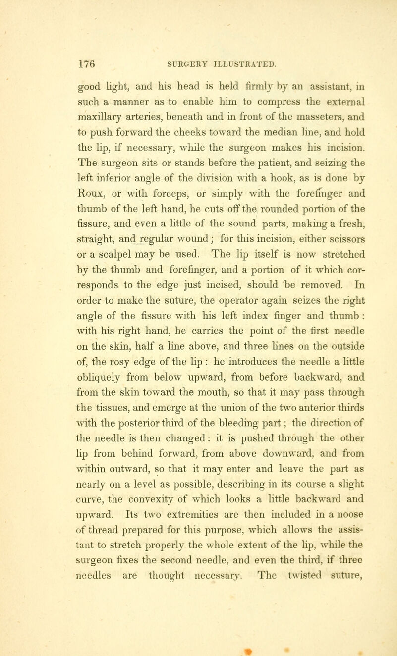 good light, and his head is held firmly by an assistant, in such a manner as to enable him to compress the external maxillary arteries, beneath and in front of the masseters, and to push forward the cheeks toward the median ]ine, and hold the lip, if necessary, while the surgeon makes his incision. The surgeon sits or stands before the patient, and seizing the left inferior angle of the division with a hook, as is done by Roux, or with forceps, or simply with the forefinger and thumb of the left hand, he cuts off the rounded portion of the fissure, and even a little of the sound parts, making a fresh, straight, and regular wound ; for this incision, either scissors or a scalpel may be used. The lip itself is now stretched by the thumb and forefinger, and a portion of it which cor- responds to the edge just incised, should be removed. In order to make the suture, the operator again seizes the right angle of the fissure with his left index finger and thumb : with his right hand, he carries the point of the first needle on the skin, half a line above, and three lines on the outside of, the rosy edge of the lip : he introduces the needle a little obliquely from below upward, from before backward, and from the skin toward the mouth, so that it may pass through the tissues, and emerge at the union of the two anterior thirds with the posterior third of the bleeding part; the direction of the needle is then changed: it is pushed through the other lip from behind forward, from above downward, and from within outward, so that it may enter and leave the part as nearly on a level as possible, describing in its course a slight curve, the convexity of which looks a little backward and upward. Its two extremities are then included in a noose of thread prepared for this purpose, which allows the assis- tant to stretch properly the whole extent of the lip, while the surgeon fixes the second needle, and even the third, if three needles are thought necessary. The twisted suture,