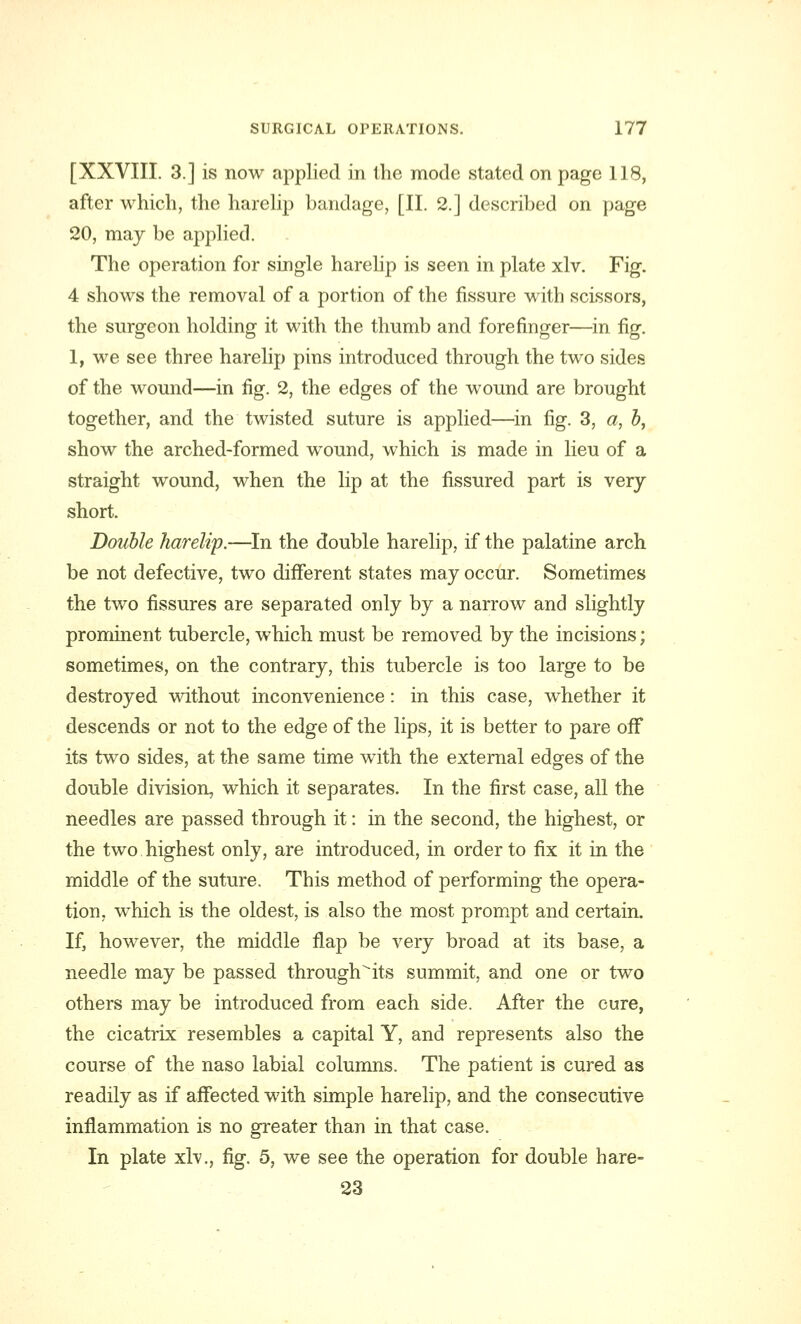 [XXVIII. 3.] is now applied in the mode stated on page 118, after which, the harelip bandage, [II. 2.] described on page 20, may be applied. The operation for single harelip is seen in plate xlv. Fig. 4 shows the removal of a portion of the fissure with scissors, the surgeon holding it with the thumb and forefinger—in fig. 1, we see three harelip pins introduced through the two sides of the wound—in fig. 2, the edges of the wound are brought together, and the twisted suture is applied—in fig. 3, a, b, show the arched-formed wound, which is made in lieu of a straight wound, when the lip at the fissured part is very short. Double harelip.—In the double harelip, if the palatine arch be not defective, two different states may occur. Sometimes the two fissures are separated only by a narrow and slightly prominent tubercle, which must be removed by the incisions; sometimes, on the contrary, this tubercle is too large to be destroyed without inconvenience: in this case, whether it descends or not to the edge of the lips, it is better to pare off its two sides, at the same time with the external edges of the double division, which it separates. In the first case, all the needles are passed through it: in the second, the highest, or the two highest only, are introduced, in order to fix it in the middle of the suture. This method of performing the opera- tion, which is the oldest, is also the most prompt and certain. If, however, the middle flap be very broad at its base, a needle may be passed through'its summit, and one or two others may be introduced from each side. After the cure, the cicatrix resembles a capital Y, and represents also the course of the naso labial columns. The patient is cured as readily as if affected with simple harelip, and the consecutive inflammation is no greater than in that case. In plate xlv., fig. 5, we see the operation for double hare- 23