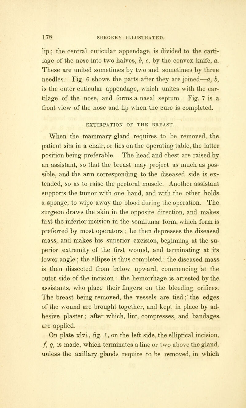 lip; the central cuticular appendage is divided to the carti- lage of the nose into two halves, b, c, by the convex knife, a. These are united sometimes by two and sometimes by three needles. Fig. 6 shows the parts after they are joined—a, b, is the outer cuticular appendage, which unites with the car- tilage of the nose, and forms a nasal septum. Fig. 7 is a front view of the nose and lip when the cure is completed. EXTIRPATION OF THE BREAST. When the mammary gland requires to be removed, the patient sits in a chair, or lies on the operating table, the latter position being preferable. The head and chest are raised by an assistant, so that the breast may project as much as pos- sible, and the arm corresponding to the diseased side is ex- tended, so as to raise the pectoral muscle. Another assistant supports the tumor with one hand, and writh the other holds a sponge, to wipe away the blood during the operation. The surgeon draws the skin in the opposite direction, and makes first the inferior incision in the semilunar form, which form is preferred by most operators; he then depresses the diseased mass, and makes his superior excision, beginning at the su- perior extremity of the first wound, and terminating at its lower angle ; the ellipse is thus completed: the diseased mass is then dissected from below upward, commencing at the outer side of the incision : the hemorrhage is arrested by the assistants, who place their fingers on the bleeding orifices. The breast being removed, the vessels are tied;the edges of the wound are brought together, and kept in place by ad- hesive plaster; after which, lint, compresses, and bandages are applied. On plate xlvi., fig. 1, on the left side, the elliptical incision, f, g, is made, which terminates a line or two above the gland, unless the axillary glands require to be removed, in which