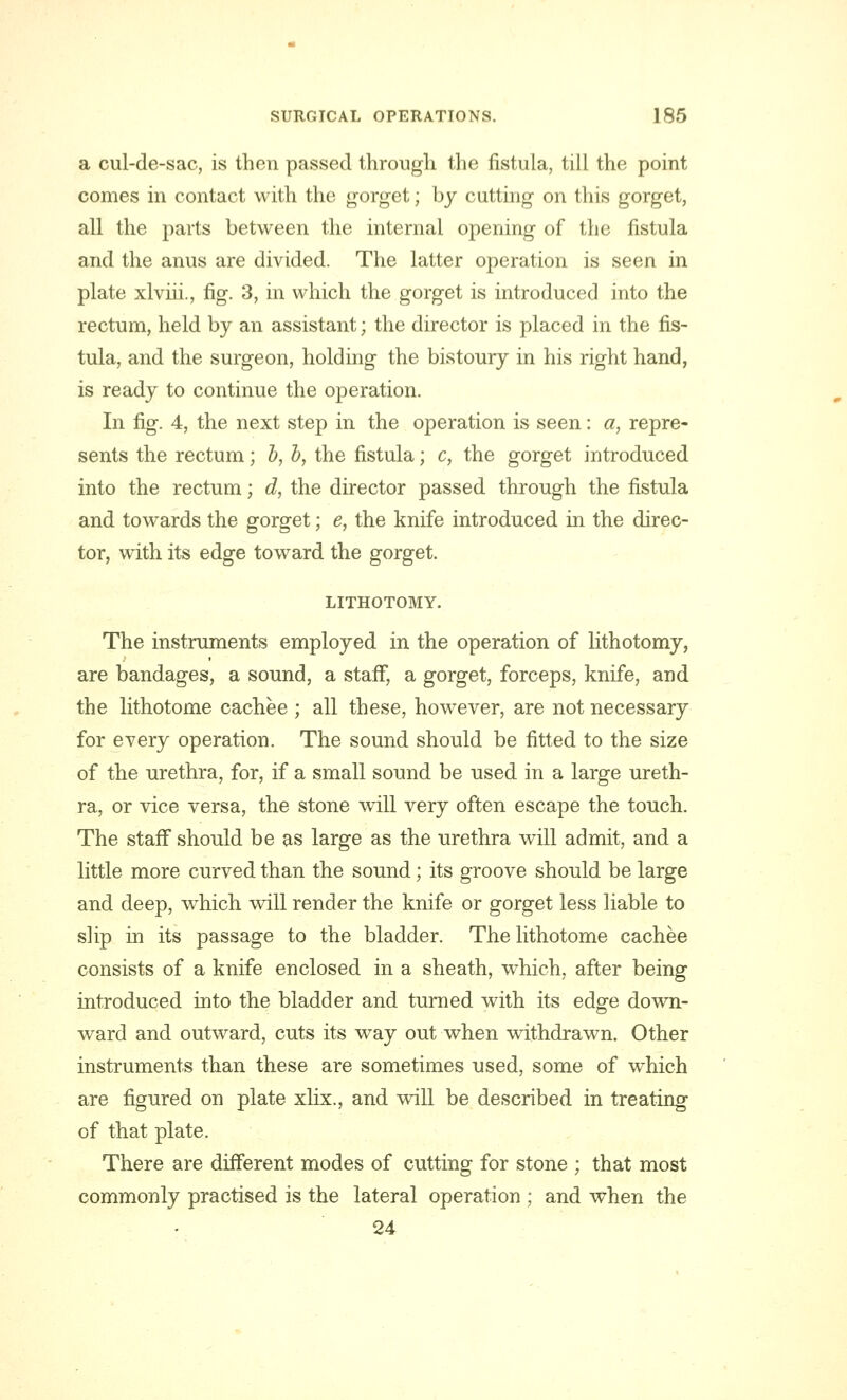 a cul-de-sac, is then passed through the fistula, till the point comes in contact with the gorget; by cutting on this gorget, all the parts between the internal opening of the fistula and the anus are divided. The latter operation is seen in plate xlviii., fig. 3, in which the gorget is introduced into the rectum, held by an assistant; the director is placed in the fis- tula, and the surgeon, holding the bistoury in his right hand, is ready to continue the operation. In fig. 4, the next step in the operation is seen: a, repre- sents the rectum; b, b, the fistula; c, the gorget introduced into the rectum; d, the director passed through the fistula and towards the gorget; e, the knife introduced in the direc- tor, with its edge toward the gorget. LITHOTOMY. The instruments employed in the operation of lithotomy, are bandages, a sound, a staff, a gorget, forceps, knife, and the lithotome cachee ; all these, however, are not necessary for every operation. The sound should be fitted to the size of the urethra, for, if a small sound be used in a large ureth- ra, or vice versa, the stone will very often escape the touch. The staff should be as large as the urethra will admit, and a little more curved than the sound; its groove should be large and deep, which will render the knife or gorget less liable to slip in its passage to the bladder. The lithotome cachee consists of a knife enclosed in a sheath, which, after being introduced into the bladder and turned with its edge down- ward and outward, cuts its way out when withdrawn. Other instruments than these are sometimes used, some of which are figured on plate xlix., and will be described in treating of that plate. There are different modes of cutting for stone ; that most commonly practised is the lateral operation ; and when the 24