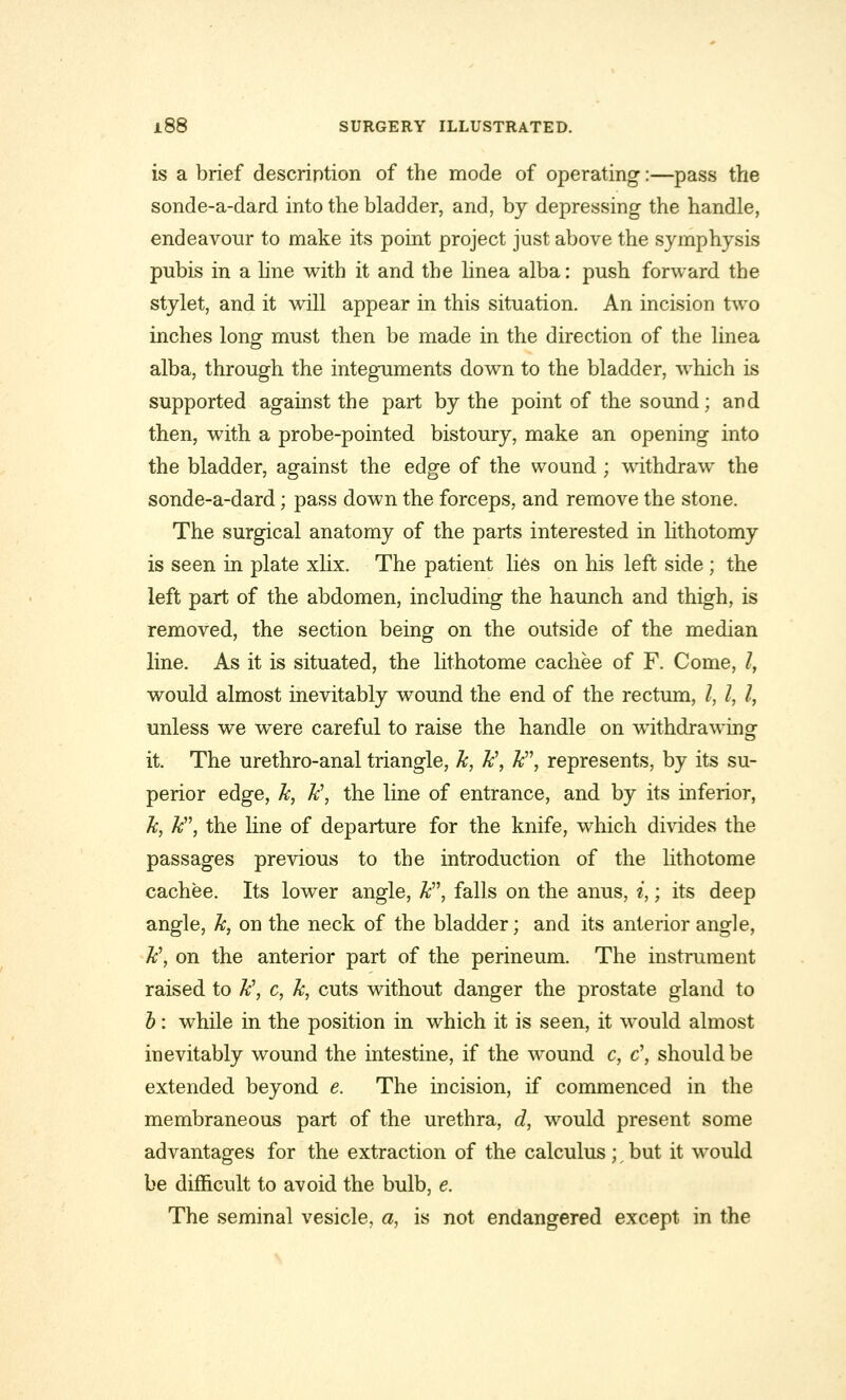 is a brief description of the mode of operating:—pass the sonde-a-dard into the bladder, and, by depressing the handle, endeavour to make its point project just above the symphysis pubis in a line with it and the linea alba: push forward the stylet, and it will appear in this situation. An incision two inches long must then be made in the direction of the linea alba, through the integuments down to the bladder, which is supported against the part by the point of the sound; and then, with a probe-pointed bistoury, make an opening into the bladder, against the edge of the wound ; withdraw the sonde-a-dard; pass down the forceps, and remove the stone. The surgical anatomy of the parts interested in lithotomy is seen in plate xlix. The patient lies on his left side ; the left part of the abdomen, including the haunch and thigh, is removed, the section being on the outside of the median line. As it is situated, the lithotome cachee of F. Come, I, would almost inevitably wound the end of the rectum, /, I, I, unless we were careful to raise the handle on withdrawing it. The urethro-anal triangle, Jc, h\ k, represents, by its su- perior edge, k, k\ the line of entrance, and by its inferior, k, k, the line of departure for the knife, which divides the passages previous to the introduction of the lithotome cachee. Its lower angle, k, falls on the anus, i,; its deep angle, h, on the neck of the bladder; and its anterior angle, h\ on the anterior part of the perineum. The instrument raised to Jc\ c, k, cuts without danger the prostate gland to b: while in the position in which it is seen, it would almost inevitably wound the intestine, if the wound c, c\ should be extended beyond e. The incision, if commenced in the membraneous part of the urethra, d, would present some advantages for the extraction of the calculus ; t but it would be difficult to avoid the bulb, e. The seminal vesicle, a, is not endangered except in the