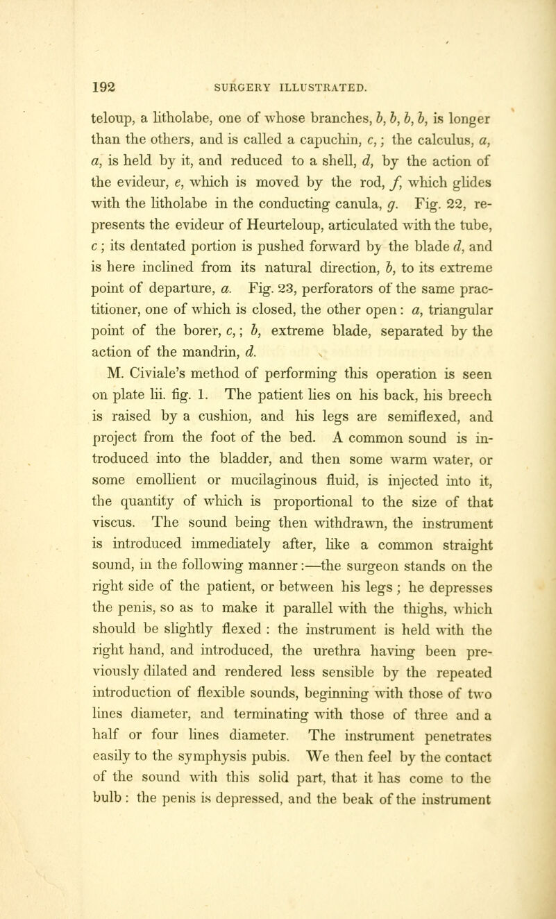 teloup, a litholabe, one of whose branches, b, b, b, b, is longer than the others, and is called a capuchin, c,; the calculus, a, a, is held by it, and reduced to a shell, d, by the action of the evideur, e, which is moved by the rod, f, which glides with the litholabe in the conducting canula, g. Fig. 22, re- presents the evideur of Heurteloup, articulated with the tube, c; its dentated portion is pushed forward by the blade d, and is here inclined from its natural direction, b, to its extreme point of departure, a. Fig. 23, perforators of the same prac- titioner, one of which is closed, the other open: a, triangular point of the borer, c,; b, extreme blade, separated by the action of the mandrin, d. -, M. Civiale's method of performing this operation is seen on plate lii. fig. 1. The patient lies on his back, his breech is raised by a cushion, and his legs are semiflexed, and project from the foot of the bed. A common sound is in- troduced into the bladder, and then some warm water, or some emollient or mucilaginous fluid, is injected into it, the quantity of which is proportional to the size of that viscus. The sound being then withdrawn, the instrument is introduced immediately after, like a common straight sound, in the following manner:—the surgeon stands on the right side of the patient, or between his legs ; he depresses the penis, so as to make it parallel with the thighs, which should be slightly flexed : the instrument is held with the right hand, and introduced, the urethra having been pre- viously dilated and rendered less sensible by the repeated introduction of flexible sounds, beginning with those of two lines diameter, and terminating with those of three and a half or four lines diameter. The instrument penetrates easily to the symphysis pubis. We then feel by the contact of the sound with this solid part, that it has come to the bulb : the penis is depressed, and the beak of the instrument