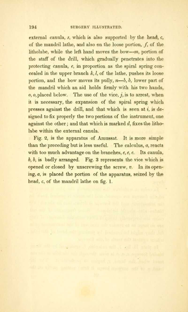 external carmla, s, which is also supported by the head, c, of the mandril lathe, and also on the loose portion, f, of the litholabe, while the left hand moves the bow—m, portion of the staff of the drill, which gradually penetrates into the protecting Canula, e, in proportion as the spiral spring con- cealed in the upper branch k, I, of the lathe, pushes its loose portion, and the bow moves its pully, n—b, b, lower part of the mandril which an aid holds firmly with his two hands, o, o, placed below. The use of the vice,^, is to arrest, when it is necessary, the expansion of the spiral spring which presses against the drill, and that which is seen at i, is de- signed to fix properly the two portions of the instrument, one against the other; and that which is marked d, fixes the litho- labe within the external canula. Fig. 2, is the apparatus of Amussat. It is more simple than the preceding but is less useful. The calculus, a, reacts with too much advantage on the branches, e, e, e. Its canula, b, b, is badly arranged. Fig. 3 represents the vice which is opened or closed by unscrewing the screw, v. In its open- ing, a, is placed the portion of the apparatus, seized by the head, c, of the mandril lathe on fig. 1.