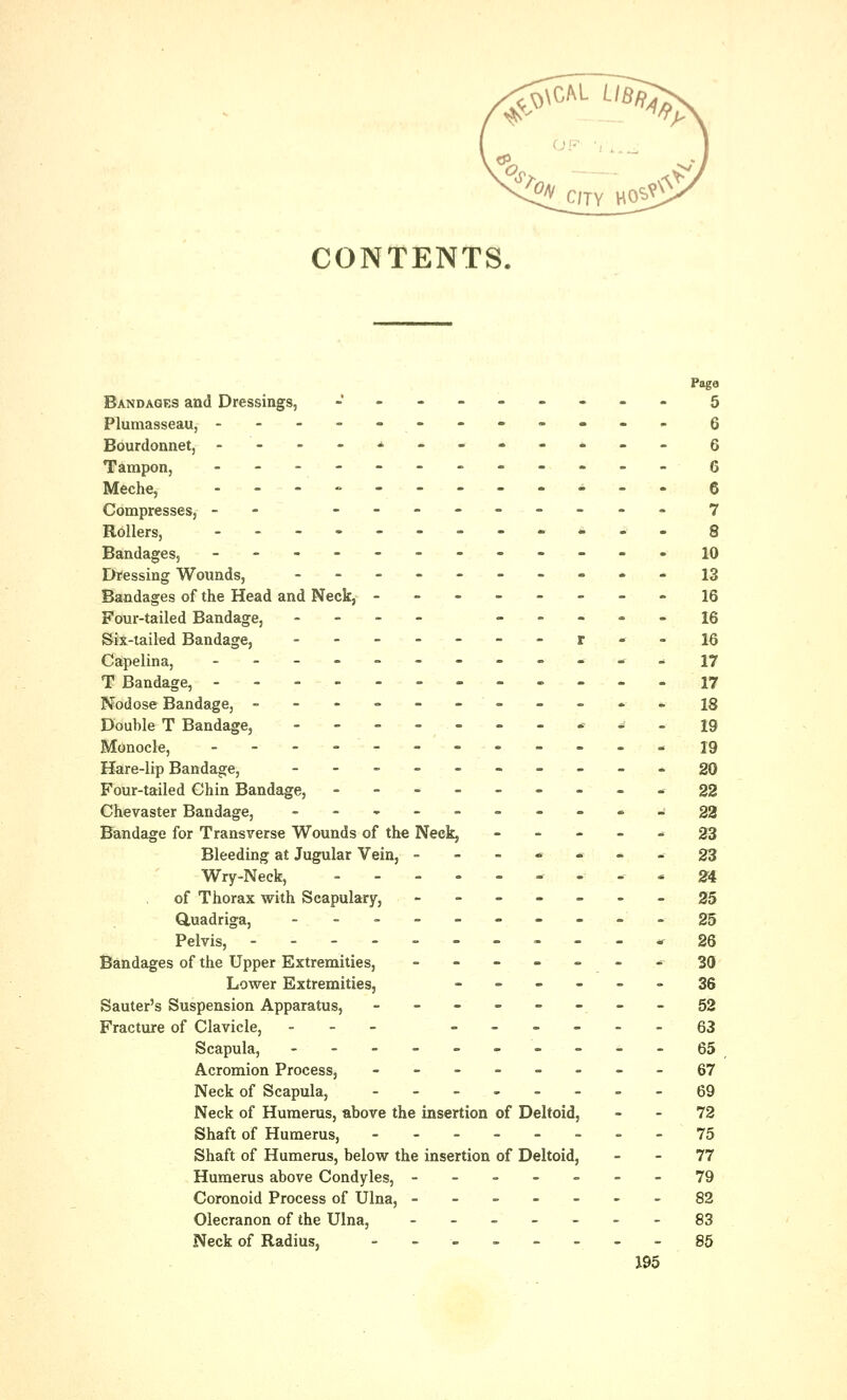 ^\CM- Ufl^s ^ C/TY HOS^ CONTENTS. Page Bandages and Dressings, J -------- 5 Plumasseau, ------------ 6 Bourdonnet, ----*------- 6 Tampon, ------------ Q Meche, -_-»---_---. (j Compresses, - --------- 7 Rollers, -.-. 8 Bandages, ------------10 Dressing Wounds, ---------- 13 Bandages of the Head and Neck, --------16 Four-tailed Bandage, - _ - - -.-_.- ig Six-tailed Bandage, ------- r - - 16 Capelina, ------------ 17 T Bandage, ------------17 Nodose Bandage, ----------- 18 Double T Bandage, -------**•- 19 Monocle, -------- - - - ^ 19 Hare-lip Bandage, ---------- 20 Four-tailed Chin Bandage, ---------22 Chevaster Bandage, ---.->-•.----.-..*• j 33 Bandage for Transverse Wounds of the Neck, ----- 23 Bleeding at Jugular Vein, ------- 23 Wry-Neck, --------- 24 of Thorax with Scapulary, ------- 25 Quadriga, ---------- 25 Pelvis, -----------26 Bandages of the Upper Extremities, ------- 30 Lower Extremities, ------ 35 Sauter's Suspension Apparatus, --------52 Fracture of Clavicle, --.'- ------63 Scapula, ----------65 Acromion Process, --------67 Neck of Scapula, -------- 69 Neck of Humerus, above the insertion of Deltoid, - - 72 Shaft of Humerus, --------75 Shaft of Humerus, below the insertion of Deltoid, 77 Humerus above Condyles, -------79 Coronoid Process of Ulna, -------82 Olecranon of the Ulna, ------- 83 Neck of Radius, -------- 85