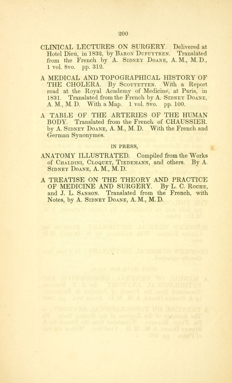 CLINICAL LECTURES ON SURGERY. Delivered at Hotel Dieu, in 1832, by Baron Dupuytren. Translated from the French by A. Sidney Doane, A. M., M. D., 1 vol. 8vo. pp. 312. A MEDICAL AND TOPOGRAPHICAL HISTORY OF THE CHOLERA. By Scoutetten. With a Report read at the Royal Academy of Medicine, at Paris, in 1831. Translated from the French by A. Sidney Doane, A. M., M. D. With a Map. 1 vol. 8vo. pp. 100. A TABLE OF THE ARTERIES OF THE HUMAN BODY. Translated from the French of CHAUSSIER. by A. Sidney Doane, A. M., M. D. With the French and German Synonymes. IN PRESS, ANATOMY ILLUSTRATED. Compiled from the Works of Chaldini, Cloquet, Tiedemann, and others. By A. Sidney Doane, A. M., M. D. A TREATISE ON THE THEORY AND PRACTICE OF MEDICINE AND SURGERY. By L. C. Roche, and J. L. Sanson. Translated from the French, with Notes, by A. Sidney Doane, A. M., M. D.