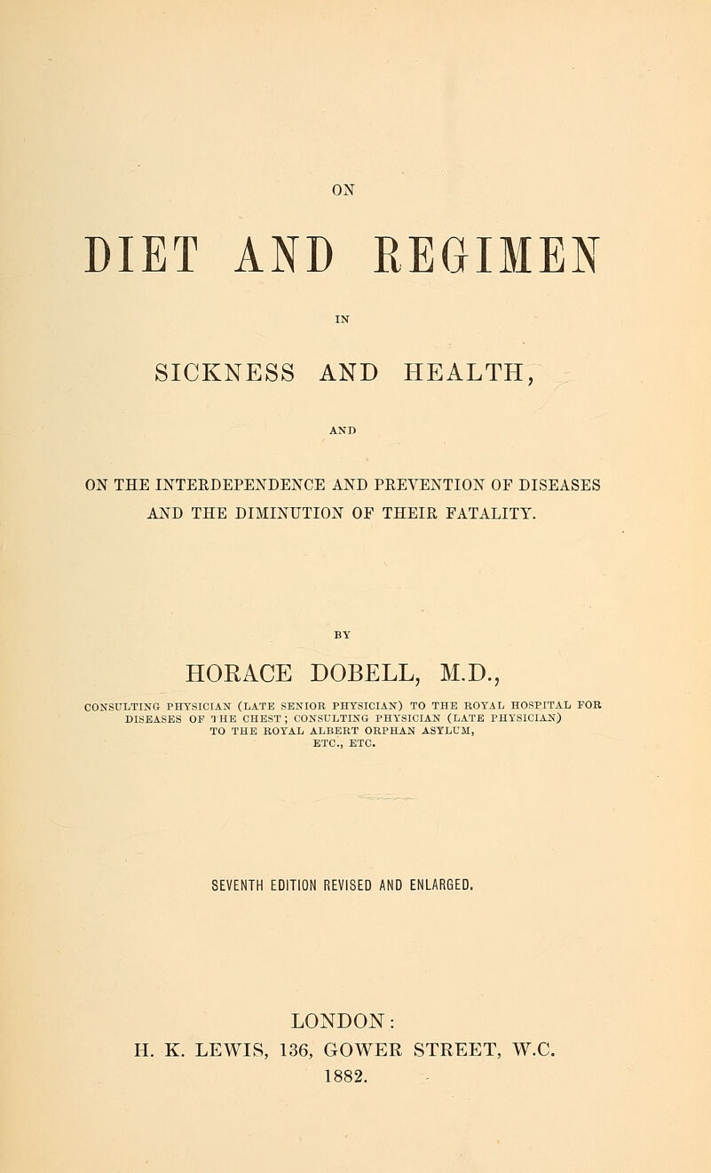 ON T DIET AND REGIMEN SICKNESS AND HEALTH, ON THE INTERDEPENDENCE AND PREVENTION OF DISEASES AND THE DIMINUTION OF THEIR FATALITY. HORACE DOBELL, M.D. CONSULTING PHYSICIAN (LATE SENIOR PHYSICIAN) TO THE ROYAL HOSPITAL FOR DISEASES OP 'JHE CHEST ; CONSULTING PHYSICIAN (LATE PHYSICIAN) TO THE ROYAL ALBERT ORPHAN ASYLUM, ETC., ETC. SEVENTH EDITION REVISED AND ENLARGED. LONDON: H. K. LEWIS, 136, GOWER STREET, W.C. 1882.