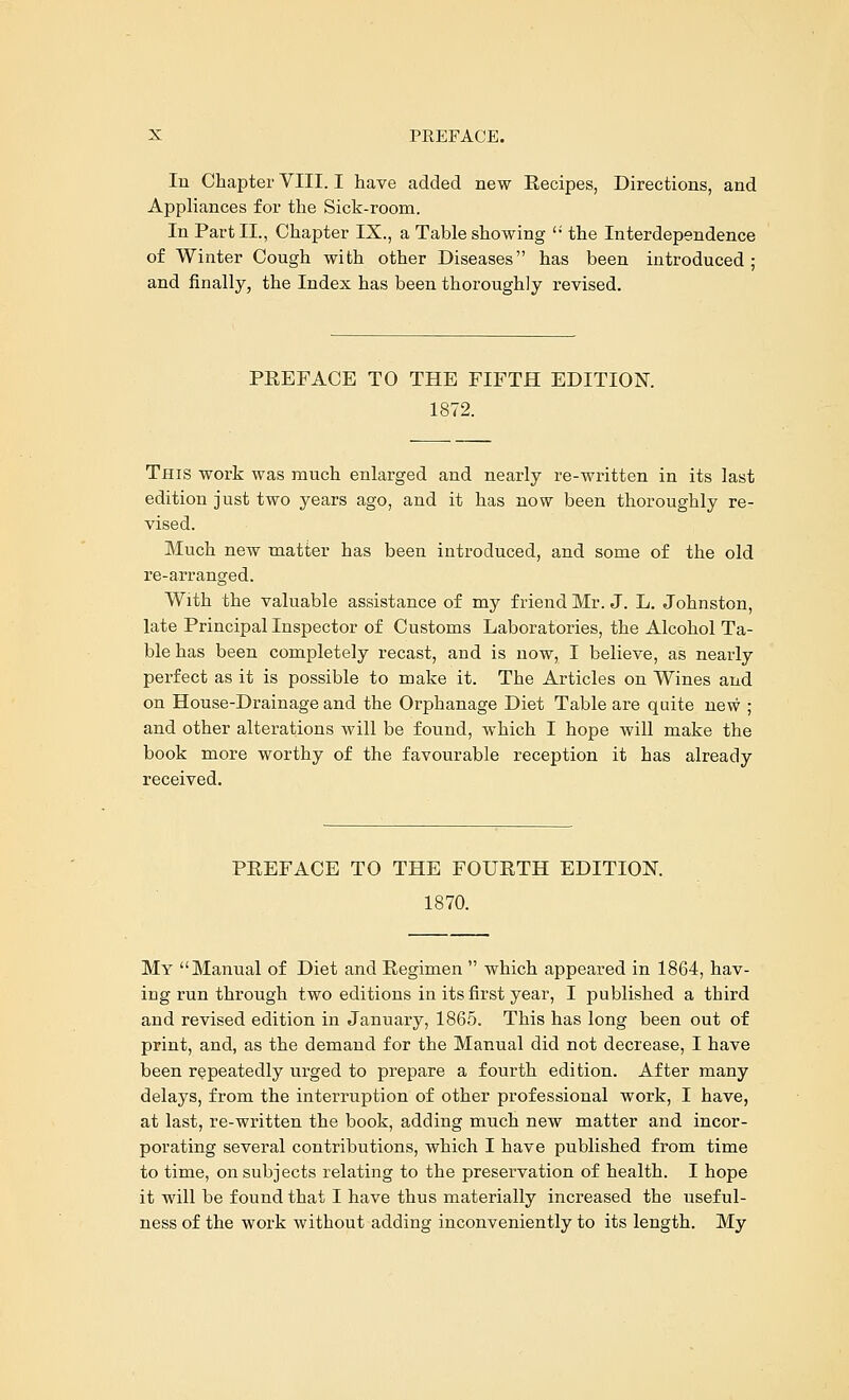 In Chapter VIII. I have added new Eecipes, Directions, and Appliances for the Sick-room. In Part II., Chapter IX., a Table showing  the Interdependence of Winter Cough with other Diseases has been introduced ; and finally, the Index has been thoroughly revised. PEEFACE TO THE FIFTH EDITION. 1872. This work was much enlarged and nearly re-written in its last edition just two years ago, and it has now been thoroughly re- vised. Much new matter has been introduced, and some of the old re-arranged. With the valuable assistance of my friend Mr. J. L. Johnston, late Principal Inspector of Customs Laboratories, the Alcohol Ta- ble has been completely recast, and is now, I believe, as nearly perfect as it is possible to make it. The Articles on Wines and on House-Drainage and the Orphanage Diet Table are quite new ; and other alterations will be found, which I hope will make the book more worthy of the favourable reception it has already received. PEEFACE TO THE FOUETH EDITION. 1870. My Manual of Diet and Eegimen  which appeared in 1864, hav- ing run through two editions in its first year, I published a third and revised edition in January, 1865. This has long been out of print, and, as the demand for the Manual did not decrease, I have been repeatedly urged to prepare a fourth edition. After many delays, from the interruption of other professional work, I have, at last, re-written the book, adding much new matter and incor- porating several contributions, which I have published from time to time, on subjects relating to the preservation of health. I hope it will be found that I have thus materially increased the useful- ness of the work without adding inconveniently to its length. My