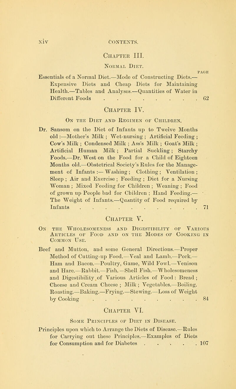 Chapter III. Normal Diet. PAGE Essentials of a Normal Diet.—Mode of Constructing Diets.— Expensive Diets and Cheap Diets for Maintaining Health.—Tables and Analyses.—Quantities of Water in Different Foods . . 62 Chapter IV. On the Diet and Eegimen of Childken. Dr. Sansom on the Diet of Infants up to Twelve Months old :—Mother's Milk ; Wet-nursing ; Artificial Feeding ; Cow's Milk ; Condensed Milk ; Ass's Milk ; Goat's Milk ; Artificial Human Milk; Partial Suckling; Starchy Foods.—Dr. West on the Food for a Child of Eighteen Months old.—Obstetrical Society's Rules for the Manage- ment of Infants :— Washing ; Clothing ; Ventilation ; Sleep ; Air and Exercise ; Feeding ; Diet for a Nursing Woman ; Mixed Feeding for Children ; Weaning ; Food of grown up People bad for Children ; Hand Feeding.— • The Weight of Infants.—Quantity of Food required by Infants .......... 71 Chapter V. On the Wholesomeness and Digestibility of Various Articles of Food and on the Modes of Cooking in Common Use. Beef and Mutton, and some General Directions.—Proper Method of Cutting-up Food.—Veal and Lamb.—Pork.— Ham and Bacon.—Poultry, Game, Wild Fowl.—Venison and Hare.—Rabbit.—Fish.—Shell Fish.—Wholesomeness and Digestibility.of Various Articles of Food: Bread; Cheese and Cream Cheese ; Milk ; Vegetables.—Boiling. Roasting.—Baking.—Frying.—Stewing.—Loss of Weight by Cooking ......... 84 Chapter VI. Some Principles of Diet in Disease. Principles upon which to Arrange the Diets of Disease.—Rules for Carrying out these Principles.—Examples of Diets