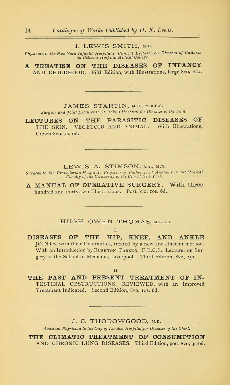 J. LEWIS SMITH, M.D. Phystctan to the New York Infants' Hospital; Clinical Lecturer on Diseases of Children in Bellevue Hospital Medical College. A TREATISE ON THE DISEASES OP INFANCY AND CHILDHOOD. Fifth Edition, with Illustrations, large 8vo, 2is. JAMES STARTIN, m.b., m.r.c.s. Surgeon and Joint Lecturer to St. John's Hospital for Diseases of the Skin. LECTURES ON THE PARASITIC DISEASES OP THE SKIN. VEGETOID AND ANIMAL. With Illustrations, Crown 8vo, 3s. 6d. LEWIS A. STIMSON, b.a., m.d. Surgeon to the Presbyterian Hospital; Professor of Pathological Anatomy in the Medical Faculty of the University of the City of New York. A MANUAL OP OPERATIVE SURGERY. With three hundred and thirty-two Illustrations. Post 8vo, los. 6d. HUGH 0\A/EN THOMAS, m.r.c.s. I. DISEASES OP THE HIP, KNEE, AND ANKLE JOINTS, with their Deformities, treated by a new and efficient method. With an Introduction byRusHTON Parker, F.R.C.S., Lecturer on Sur- gery at the School of Medicine, Liverpool. Third Edition, 8vo, 25s. II. THE PAST AND PRESENT TREATMENT OP IN- TESTINAL OBSTRUCTIONS, REVIEWED, with an Improved Treatment Indicated. Second Edition, 8vo, los. 6d. J. C. THOROWGOOD, m.d. Assistant Physician to the City of London Hospital for Diseases of the Chest. THE CLIMATIC TREATMENT OP CONSUMPTION AND CHRONIC LUNG DISEASES. Third Edition, post 8vo, 3s 6d.