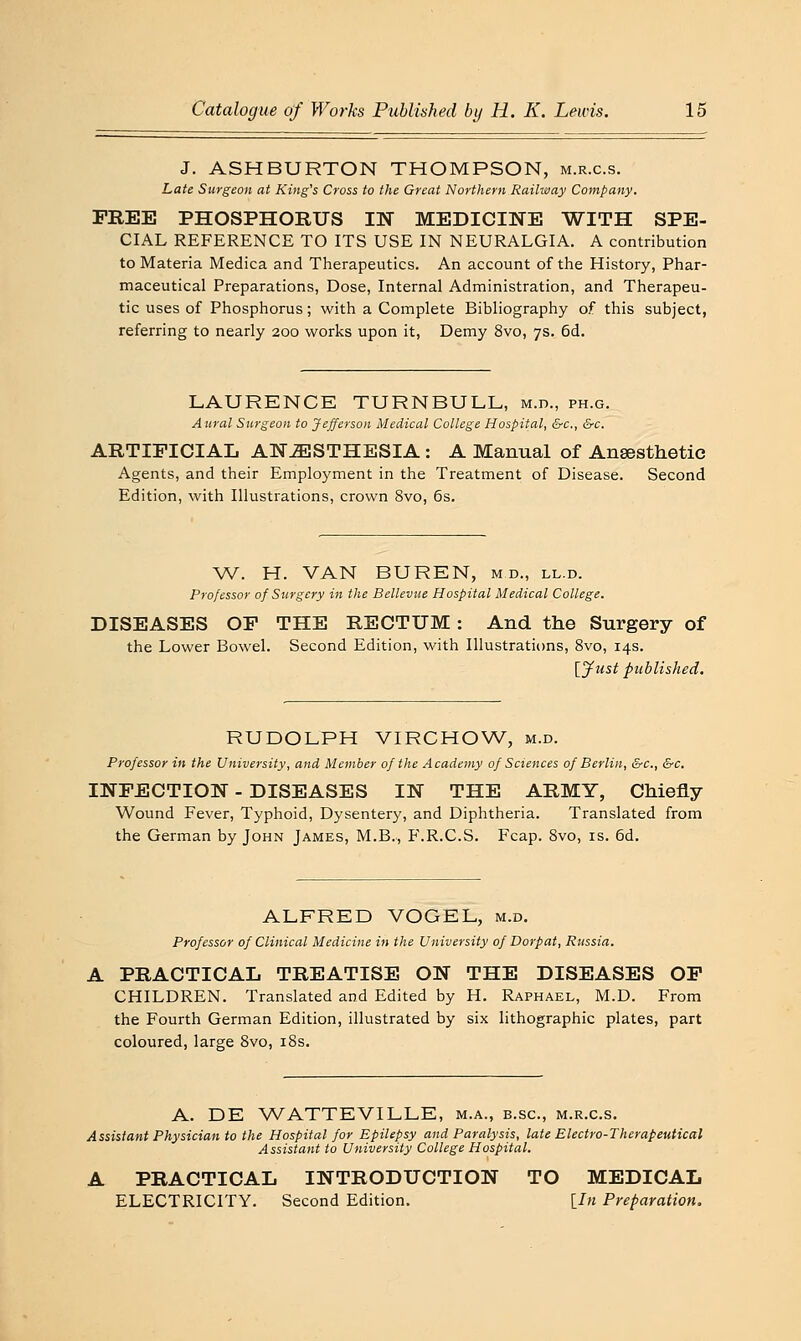 J. ASHBURTON THOMPSON, m.r.c.s. Late Surgeon at King's Cross to the Great Northern Railway Company. FREE PHOSPHORUS IN MEDICINE WITH SPE- CIAL REFERENCE TO ITS USE IN NEURALGIA. A contribution to Materia Medica and Therapeutics. An account of the History, Phar- maceutical Preparations, Dose, Internal Administration, and Therapeu- tic uses of Phosphorus; with a Complete Bibliography of this subject, referring to nearly 200 works upon it, Demy 8vo, 7s. 6d. LAURENCB TURNBULL, m.d., ph.g. Aural Surgeon to Jefferson Medical College Hospital, &c., &c. ARTIFICIAL ANESTHESIA : A Manual of Anaesthetic Agents, and their Employment in the Treatment of Disease. Second Edition, with Illustrations, crown 8vo, 6s. W. H. VAN BUREN, m d., ll.d. Professor of Surgery in the Bellevue Hospital Medical College. DISEASES OF THE RECTUM: And the Surgery of the Lower Bowel. Second Edition, with Illustrations, 8vo, 14s. lyust published. RUDOLPH VIRCHOW, m.d. Professor in the University, and Member of the Academy of Sciences of Berlin, &c., &c. INFECTION - DISEASES IN THE ARMY, Chiefly Wound Fever, Typhoid, Dysentery, and Diphtheria. Translated from the German by John James, M.B., F.R.C.S. Fcap. Svo, is. 6d. ALFRED VOGEL, m.d. Professor of Clinical Medicine in the University of Dorpat, Russia. A PRACTICAL TREATISE ON THE DISEASES OF CHILDREN. Translated and Edited by H. Raphael, M.D. From the Fourth German Edition, illustrated by six lithographic plates, part coloured, large Svo, i8s. A. DE WATTEVILLE, m.a., b.sc, m.r.c.s. Assistant Physician to the Hospital for Epilepsy and Paralysis, late Electro-Therapeutical Assistant to University College Hospital. A PRACTICAL INTRODUCTION TO MEDICAL ELECTRICITY. Second Edition. \_In Preparation.