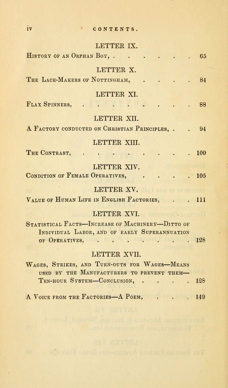 LETTER IX. History of an Orphan Boy, 65 LETTER X. The Lace-Makers of Nottingham, .... 84 LETTER XI. Flax Spinners, ........ 88 LETTER XII. A Factory conducted on Christian Principles, . . 94 LETTER XIII. The Contrast, 100 LETTER XIV. Condition of Female Operatives, .... 105 LETTER XV. Value of Human Life in English Factories, . .111 LETTER XVI. Statistical Facts—Increase of Machinery—Ditto of Individual Labor, and of early Superannuation of Operatives, . . . . . . .128 LETTER XVII. Wages, Strikes, and Turn-outs for Wages—Means used by the manufacturers to prevent them— Ten-hour System—Conclusion, . . . . 128 A Voice from the Factories—A Poem, . . . 149