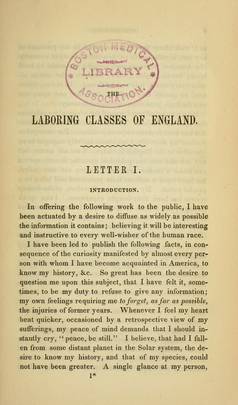 LABORING CLASSES OF ENGLAND. LETTER I INTRODUCTION. In offering the following work to the public, I have been actuated by a desire to diffuse as widely as possible the information it contains; believing it will be interesting and instructive to every well-wisher of the human race. I have been led to publish the following facts, in con- sequence of the curiosity manifested by almost every per- son with whom I have become acquainted in America, to know my history, &c. So great has been the desire to question me upon this subject, that I have felt it, some- times, to be my duty to refuse to give any information; my own feelings requiring me to forget, as far as possible, the injuries of former years. Whenever I feel my heart beat quicker, occasioned by a retrospective view of my sufferings, my peace of mind demands that I should in- stantly cry,  peace, be still. I believe, that had I fall- en from some distant planet in the Solar system, the de- sire to know my history, and that of my species, could not have been greater. A single glance at my person, 1*