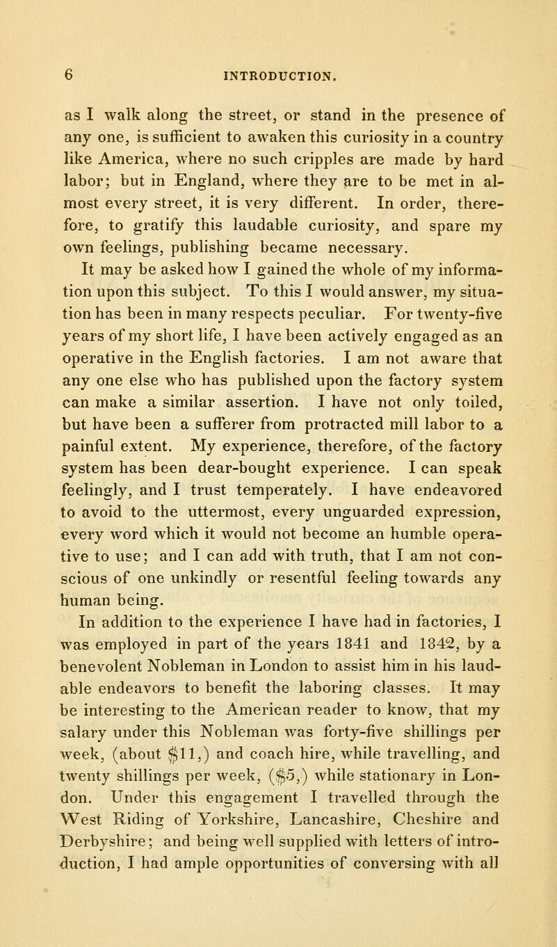 as I walk along the street, or stand in the presence of any one, is sufficient to awaken this curiosity in a country like America, where no such cripples are made by hard labor; but in England, where they are to be met in al- most every street, it is very different. In order, there- fore, to gratify this laudable curiosity, and spare my own feelings, publishing became necessary. It may be asked how I gained the whole of my informa- tion upon this subject. To this I would answer, my situa- tion has been in many respects peculiar. For twenty-five years of my short life, I have been actively engaged as an operative in the English factories. I am not aware that any one else who has published upon the factory system can make a similar assertion. I have not only toiled, but have been a sufferer from protracted mill labor to a painful extent. My experience, therefore, of the factory system has been dear-bought experience. I can speak feelingly, and I trust temperately. I have endeavored to avoid to the uttermost, every unguarded expression, every word which it would not become an humble opera- tive to use; and I can add with truth, that I am not con- scious of one unkindly or resentful feeling towards any human being. In addition to the experience I have had in factories, I was employed in part of the years 1841 and 1342, by a benevolent Nobleman in London to assist him in his laud- able endeavors to benefit the laboring classes. It may be interesting to the American reader to know, that my salary under this Nobleman was forty-five shillings per week, (about $11,) and coach hire, while travelling, and twenty shillings per week, ($5,) while stationary in Lon- don. Under this engagement I travelled through the West Riding of Yorkshire, Lancashire, Cheshire and Derbyshire; and being well supplied with letters of intro- duction, I had ample opportunities of conversing with all