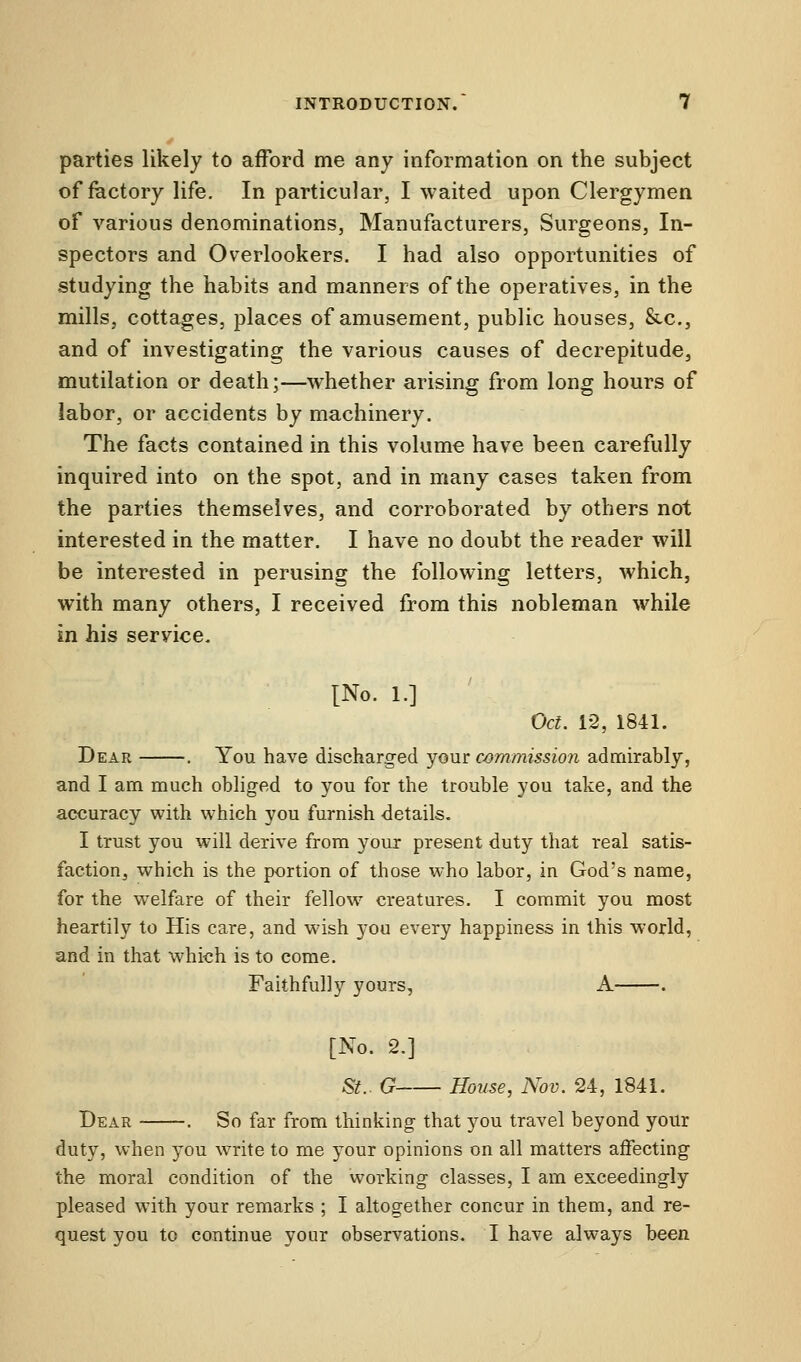 parties likely to afford me any information on the subject of factory life. In particular, I waited upon Clergymen of various denominations, Manufacturers, Surgeons, In- spectors and Overlookers. I had also opportunities of studying the habits and manners of the operatives, in the mills, cottages, places of amusement, public houses, Stc, and of investigating the various causes of decrepitude, mutilation or death;—whether arising from long hours of labor, or accidents by machinery. The facts contained in this volume have been carefully inquired into on the spot, and in many cases taken from the parties themselves, and corroborated by others not interested in the matter. I have no doubt the reader will be interested in perusing the following letters, which, with many others, I received from this nobleman while in his service. [No. 1.] Oct. 12, 1841. Dear . You have discharged your commission admirably, and I am much obliged to you for the trouble you take, and the accuracy with which you furnish details. I trust you will derive from your present duty that real satis- faction^ which is the portion of those who labor, in God's name, for the welfare of their fellow creatures. I commit you most heartily to His care, and wish you every happiness in this world, and in that which is to come. Faithfully yours, A . [No. 2.] St.. G House, Nov. 24, 1841. Dear . So far from thinking that you travel beyond your duty, when you write to me your opinions on all matters affecting the moral condition of the working classes, I am exceedingly pleased with your remarks ; I altogether concur in them, and re- quest you to continue your observations. I have always been