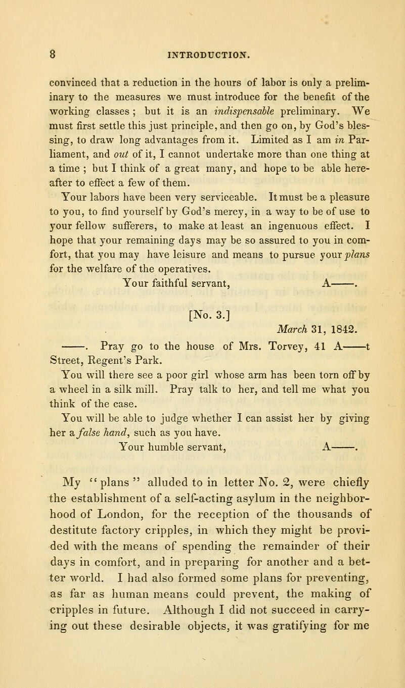 convinced that a reduction in the hours of labor is only a prelim- inary to the measures we must introduce for the benefit of the working classes ; but it is an indispensable preliminary. We must first settle this just principle, and then go on, by God's bles- sing, to draw long advantages from it. Limited as I am in Par- liament, and out of it, I cannot undertake more than one thing at a time ; but I think of a great many, and hope to be able here- after to effect a few of them. Your labors have been very serviceable. It must be a pleasure to you, to find yourself by God's mercy, in a way to be of use to your fellow sufferers, to make at least an ingenuous effect. I hope that your remaining days may be so assured to you in com- fort, that you may have leisure and means to pursue your plans for the welfare of the operatives. Your faithful servant, A . [No. 3.] March 31, 1842. . Pray go to the house of Mrs. Torvey, 41 A 1 Street, Regent's Park. You will there see a poor girl whose arm has been torn off by a wheel in a silk mill. Pray talk to her, and tell me what you think of the case. You will be able to judge whether I can assist her by giving her a false hand, such as you have. Your humble servant, A . My plans  alluded to in letter No. 2, were chiefly the establishment of a self-acting asylum in the neighbor- hood of London, for the reception of the thousands of destitute factory cripples, in which they might be provi- ded with the means of spending the remainder of their days in comfort, and in preparing for another and a bet- ter world. I had also formed some plans for preventing, as far as human means could prevent, the making of cripples in future. Although I did not succeed in carry- ing out these desirable objects, it was gratifying for me