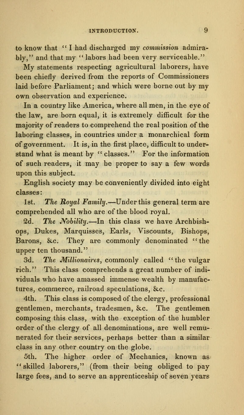 to know that  I had discharged my commission admira- bly, and that my  labors had been very serviceable. My statements respecting agricultural laborers, have been chiefly derived from the reports of Commissioners laid before Parliament; and which were borne out by my own observation and experience. In a country like America, where all men, in the eye of the law, are born equal, it is extremely difficult for the majority of readers to comprehend the real position of the laboring classes, in countries under a monarchical form of government. It is, in the first place, difficult to under- stand what is meant by  classes. For the information of such readers, it may be proper to say a few words upon this subject. English society may be conveniently divided into eight classes: 1st. The Royal Family.—Under this general term are comprehended all who are of the blood royal. 2d. The Nobility.—In this class we have Archbish- ops, Dukes, Marquisses, Earls, Viscounts, Bishops, Barons, &c. They are commonly denominated the upper ten thousand. 3d. The Millionaires, commonly called the vulgar rich. This class comprehends a great number of indi- viduals who have amassed immense wealth by manufac- tures, commerce, railroad speculations, &c. 4th. This class is composed of the clergy, professional gentlemen, merchants, tradesmen, &c. The gentlemen composing this class, with the exception of the humbler order of the clergy of all denominations, are well remu- nerated for their services, perhaps better than a similar class in any other country on the globe. 5th. The higher order of Mechanics, known as skilled laborers, (from their being obliged to pay large fees, and to serve an apprenticeship of seven years