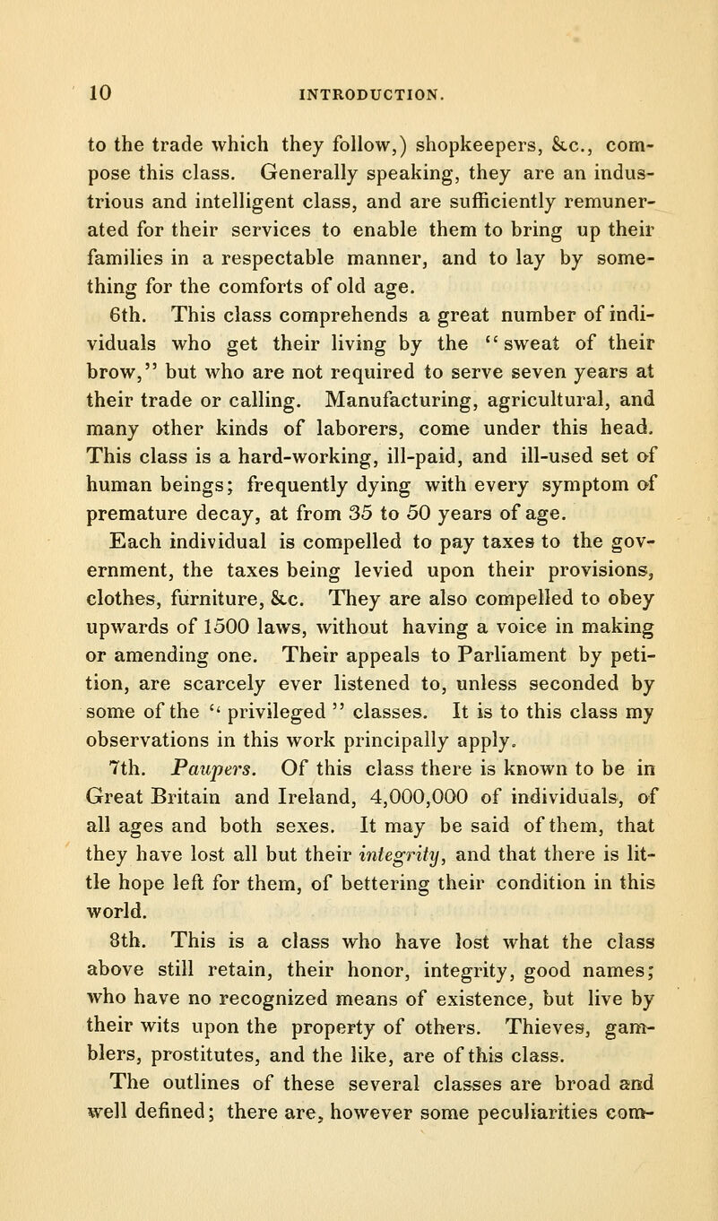 to the trade which they follow,) shopkeepers, &c, com- pose this class. Generally speaking, they are an indus- trious and intelligent class, and are sufficiently remuner- ated for their services to enable them to bring up their families in a respectable manner, and to lay by some- thing for the comforts of old age. 6th. This class comprehends a great number of indi- viduals who get their living by the sweat of their brow, but who are not required to serve seven years at their trade or calling. Manufacturing, agricultural, and many other kinds of laborers, come under this head. This class is a hard-working, ill-paid, and ill-used set of human beings; frequently dying with every symptom of premature decay, at from 35 to 50 years of age. Each individual is compelled to pay taxes to the gov- ernment, the taxes being levied upon their provisions, clothes, furniture, &c. They are also compelled to obey upwards of 1500 laws, without having a voice in making or amending one. Their appeals to Parliament by peti- tion, are scarcely ever listened to, unless seconded by some of the privileged classes. It is to this class my observations in this work principally apply. 7th. Paupers. Of this class there is known to be in Great Britain and Ireland, 4,000,000 of individuals, of all ages and both sexes. It may be said of them, that they have lost all but their integrity, and that there is lit- tle hope left for them, of bettering their condition in this world. 8th. This is a class who have lost what the class above still retain, their honor, integrity, good names; who have no recognized means of existence, but live by their wits upon the property of others. Thieves, gam- blers, prostitutes, and the like, are of this class. The outlines of these several classes are broad and well defined; there are, however some peculiarities com-