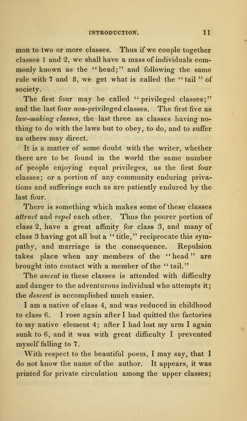 mon to two or more classes. Thus if we couple together classes 1 and 2, we shall have a mass of individuals com- monly known as the head; and following the same rule with 7 and 8, we get what is called the tail  of society. The first four may be called privileged classes; and the last four wow-privileged classes. The first five as law-making classes, the last three as classes having no- thing to do with the laws but to obey, to do, and to suffer as others may direct. It is a matter of some doubt with the writer, whether there are to be found in the world the same number of people enjoying equal privileges, as the first four classes; or a portion of any community enduring priva- tions and sufferings such as are patiently endured by the last four. There is something which makes some of these classes attract and repel each other. Thus the poorer portion of class 2, have a great affinity for class 3, and many of class 3 having got all but a  title, reciprocate this sym- pathy, and marriage is the consequence. Repulsion takes place when any members of the head are brought into contact with a member of the tail. The ascent in these classes is attended with difficulty and danger to the adventurous individual who attempts it; the descent is accomplished much easier. I am a native of class 4, and was reduced in childhood to class 6. I rose again after I had quitted the factories to my native element 4; after I had lost my arm I again sunk to 6, and it was with great difficulty I prevented myself falling to 7. With respect to the beautiful poem, I may say, that I do not know the name of the author. It appears, it was printed for private circulation among the upper classes;