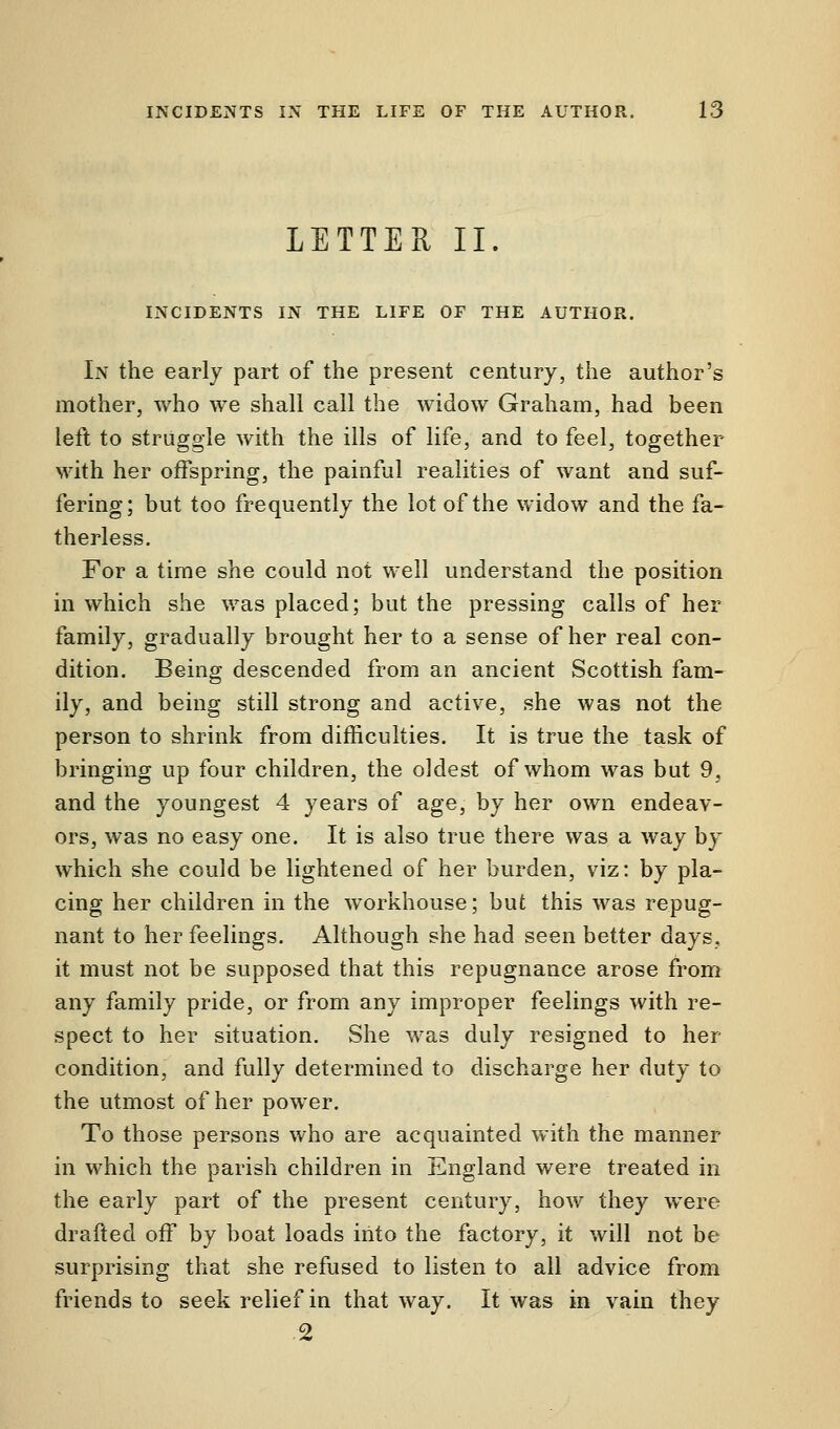 LETTER II. INCIDENTS IN THE LIFE OF THE AUTHOR. In the early part of the present century, the author's mother, who we shall call the widow Graham, had been left to struggle with the ills of life, and to feel, together with her offspring, the painful realities of want and suf- fering; but too frequently the lot of the widow and the fa- therless. For a time she could not well understand the position in which she was placed; but the pressing calls of her family, gradually brought her to a sense of her real con- dition. Being descended from an ancient Scottish fam- ily, and being still strong and active, she was not the person to shrink from difficulties. It is true the task of bringing up four children, the oldest of whom was but 9, and the youngest 4 years of age, by her own endeav- ors, was no easy one. It is also true there was a way by which she could be lightened of her burden, viz: by pla- cing her children in the workhouse; but this was repug- nant to her feelings. Although she had seen better days, it must not be supposed that this repugnance arose from any family pride, or from any improper feelings with re- spect to her situation. She was duly resigned to her condition, and fully determined to discharge her duty to the utmost of her power. To those persons who are acquainted with the manner in which the parish children in England were treated in the early part of the present century, how they were drafted off by boat loads into the factory, it will not be surprising that she refused to listen to all advice from friends to seek relief in that way. It was in vain they 2