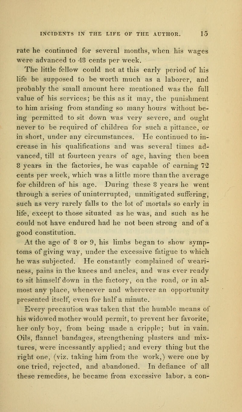 rate he continued for several months, when his wages were advanced to 43 cents per week. The little fellow could not at this early period of his life be supposed to be worth much as a laborer, and probably the small amount here mentioned was the full value of his services; be this as it may, the punishment to him arising from standing so many hours without be- ing permitted to sit down was very severe, and ought never to be required of children for such a pittance, or in short, under any circumstances. He continued to in- crease in his qualifications and was several times ad- vanced, till at fourteen years of age, having then been 8 years in the factories, he was capable of earning 72 cents per week, which was a little more than the average for children of his age. During these 8 years he went through a series of uninterrupted, unmitigated suffering, such as very rarely falls to the lot of mortals so early in life, except to those situated as he was, and such as he could not have endured had he not been strong and of a good constitution. At the age of 8 or 9, his limbs began to show symp- toms of giving way, under the excessive fatigue to which he was subjected. He constantly complained of weari- ness, pains in the knees and ancles, and was ever ready to sit himself down in the factory, on the road, or in al- most any place, whenever and wherever an opportunity presented itself, even for half a minute. Every precaution was taken that the humble means of his widowed mother would permit, to prevent her favorite, her only boy, from being made a cripple; but in vain. Oils, flannel bandages, strengthening plasters and mix- tures, were incessantly applied; and every thing but the right one, (viz. taking him from the work,) were one by one tried, rejected, and abandoned. In defiance of all these remedies, he became from excessive labor, a con-