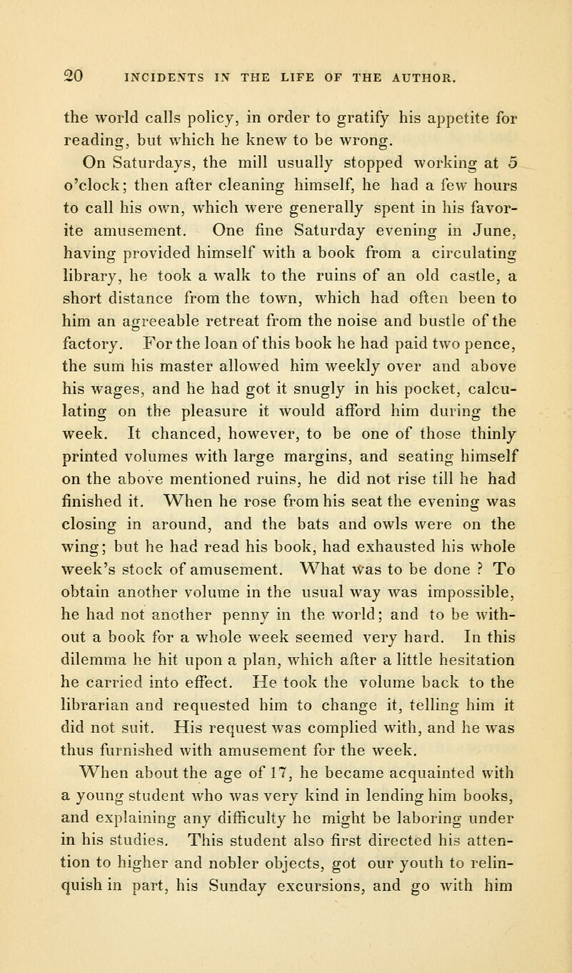 the world calls policy, in order to gratify his appetite for reading, but which he knew to be wrong. On Saturdays, the mill usually stopped working at 5 o'clock; then after cleaning himself, he had a few hours to call his own, which were generally spent in his favor- ite amusement. One fine Saturday evening in June, having provided himself with a book from a circulating library, he took a walk to the ruins of an old castle, a short distance from the town, which had often been to him an agreeable retreat from the noise and bustle of the factory. For the loan of this book he had paid two pence, the sum his master allowed him weekly over and above his wages, and he had got it snugly in his pocket, calcu- lating on the pleasure it would afford him during the week. It chanced, however, to be one of those thinly printed volumes with large margins, and seating himself on the above mentioned ruins, he did not rise till he had finished it. When he rose from his seat the evening was closing in around, and the bats and owls were on the wing; but he had read his book, had exhausted his whole week's stock of amusement. What was to be done ? To obtain another volume in the usual way was impossible, he had not another penny in the world; and to be with- out a book for a whole week seemed very hard. In this dilemma he hit upon a plan, which after a little hesitation he carried into effect. He took the volume back to the librarian and requested him to change it, telling him it did not suit. His request was complied with, and he was thus furnished with amusement for the week. When about the age of 17, he became acquainted with a young student who was very kind in lending him books, and explaining any difficulty he might be laboring under in his studies. This student also first directed his atten- tion to higher and nobler objects, got our youth to relin- quish in part, his Sunday excursions, and go with him