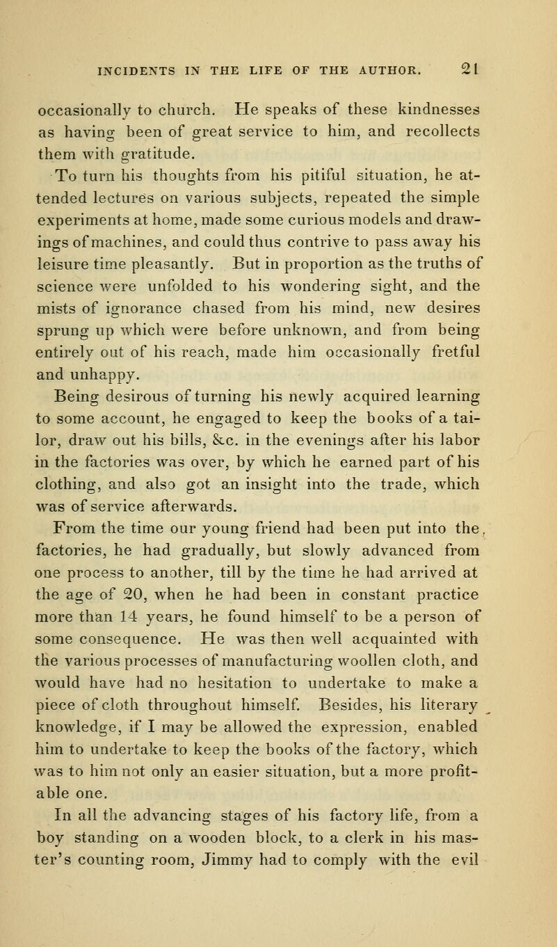 occasionally to church. He speaks of these kindnesses as having been of great service to him, and recollects them with gratitude. To turn his thoughts from his pitiful situation, he at- tended lectures on various subjects, repeated the simple experiments at home, made some curious models and draw- ings of machines, and could thus contrive to pass away his leisure time pleasantly. But in proportion as the truths of science were unfolded to his wondering sight, and the mists of ignorance chased from his mind, new desires sprung up which were before unknown, and from being entirely out of his reach, made him occasionally fretful and unhappy. Being desirous of turning his newly acquired learning to some account, he engaged to keep the books of a tai- lor, draw out his bills, &c. in the evenings after his labor in the factories was over, by which he earned part of his clothing, and also got an insight into the trade, which was of service afterwards. From the time our young friend had been put into the factories, he had gradually, but slowly advanced from one process to another, till by the time he had arrived at the age of 20, when he had been in constant practice more than 14 years, he found himself to be a person of some consequence. He was then well acquainted with the various processes of manufacturing woollen cloth, and would have had no hesitation to undertake to make a piece of cloth throughout himself. Besides, his literary knowledge, if I may be allowed the expression, enabled him to undertake to keep the books of the factory, which was to him not only an easier situation, but a more profit- able one. In all the advancing stages of his factory life, from a boy standing on a wooden block, to a clerk in his mas- ter's counting room, Jimmy had to comply with the evil