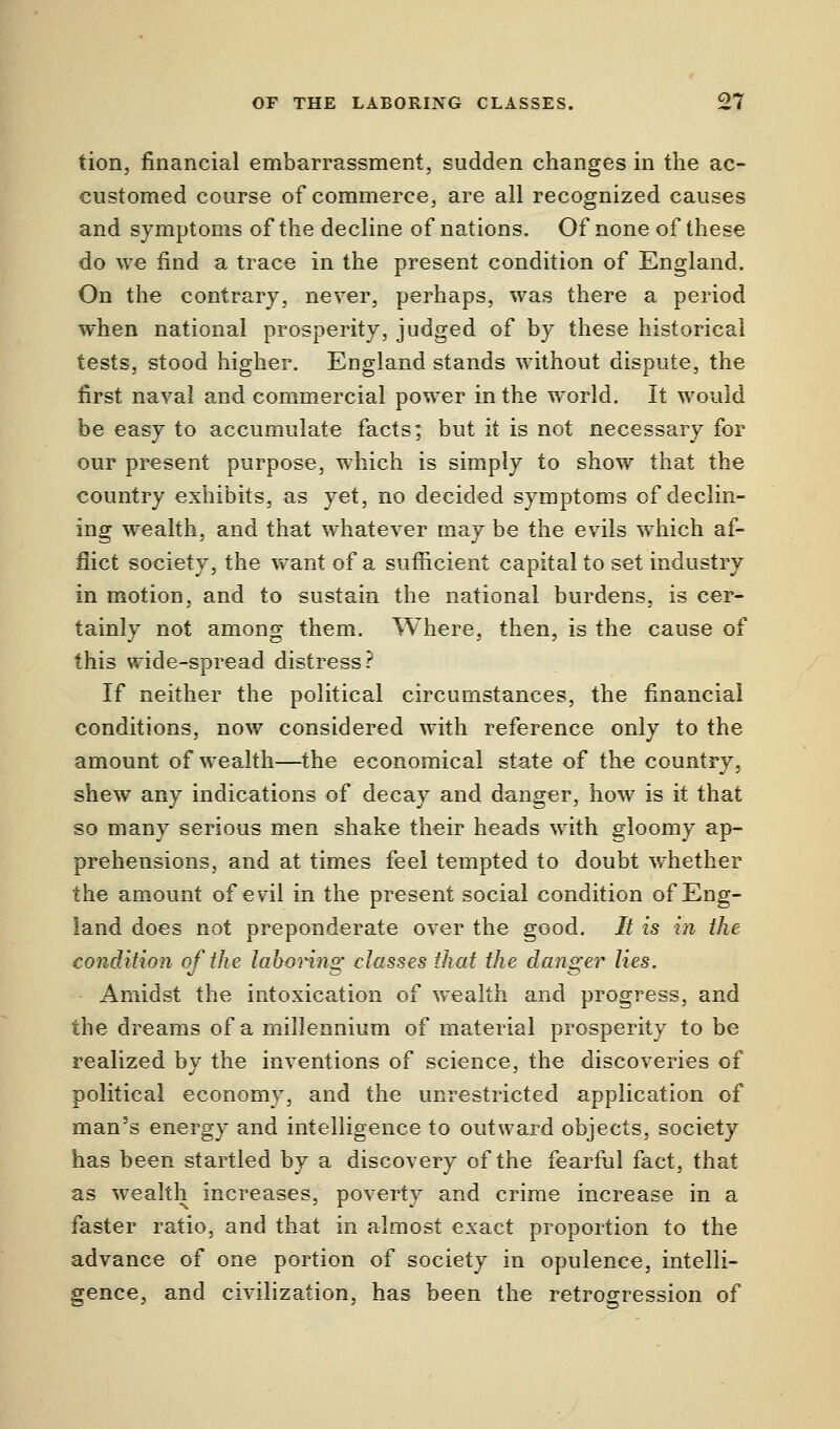 tion, financial embarrassment, sudden changes in the ac- customed course of commerce, are all recognized causes and symptoms of the decline of nations. Of none of these do we find a trace in the present condition of England. On the contrary, never, perhaps, was there a period when national prosperity, judged of by these historical tests, stood higher. England stands without dispute, the first naval and commercial power in the world. It would be easy to accumulate facts; but it is not necessary for our present purpose, which is simply to show that the country exhibits, as yet, no decided symptoms of declin- ing wealth, and that whatever may be the evils which af- flict society, the want of a sufficient capital to set industry in motion, and to sustain the national burdens, is cer- tainly not among them. Where, then, is the cause of this wide-spread distress? If neither the political circumstances, the financial conditions, now considered with reference only to the amount of wealth—the economical state of the country, shew any indications of decay and danger, how is it that so many serious men shake their heads with gloomy ap- prehensions, and at times feel tempted to doubt whether the amount of evil in the present social condition of Eng- land does not preponderate over the good. It is in the condition of the laboring classes that the danger lies. Amidst the intoxication of wealth and progress, and the dreams of a millennium of material prosperity to be realized by the inventions of science, the discoveries of political economy, and the unrestricted application of man's energy and intelligence to outward objects, society has been startled by a discovery of the fearful fact, that as wealth increases, poverty and crime increase in a faster ratio, and that in almost exact proportion to the advance of one portion of society in opulence, intelli- gence, and civilization, has been the retrogression of