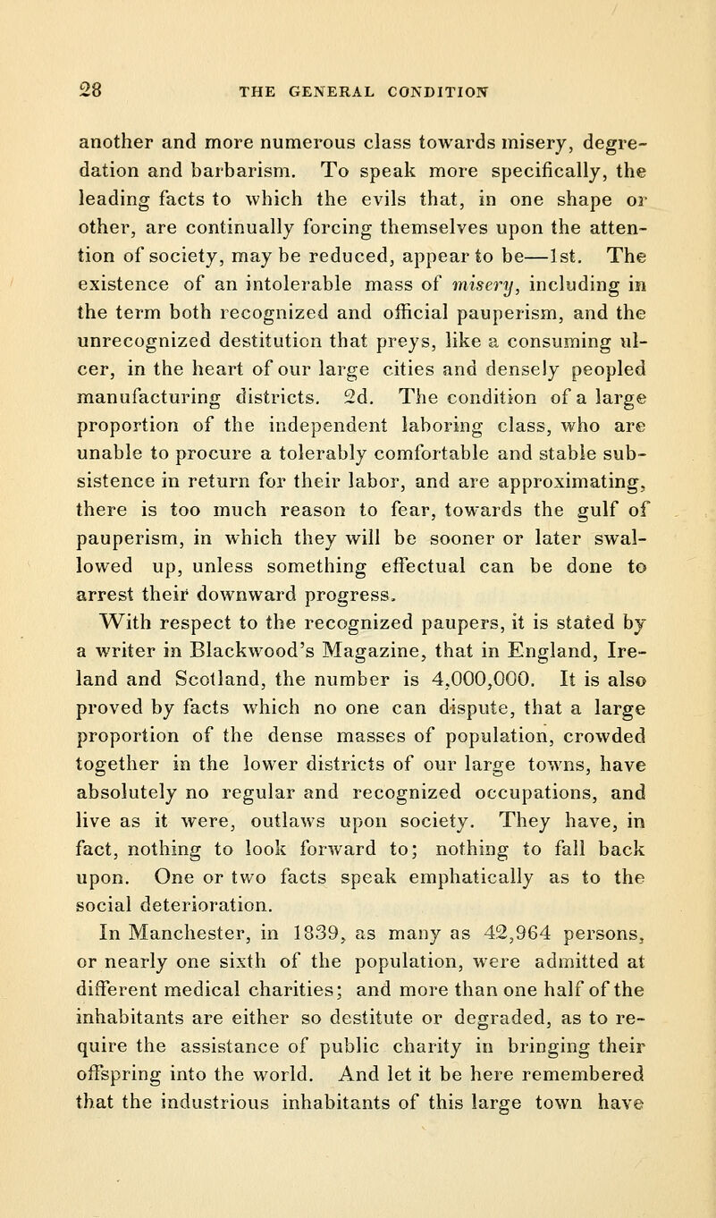 another and more numerous class towards misery, degre- dation and barbarism. To speak more specifically, the leading facts to which the evils that, in one shape or other, are continually forcing themselves upon the atten- tion of society, maybe reduced, appear to be—1st. The existence of an intolerable mass of misery, including in the term both recognized and official pauperism, and the unrecognized destitution that preys, like a consuming ul- cer, in the heart of our large cities and densely peopled manufacturing districts. 2d. The condition of a large proportion of the independent laboring class, who are unable to procure a tolerably comfortable and stable sub- sistence in return for their labor, and are approximating, there is too much reason to fear, towards the gulf of pauperism, in which they will be sooner or later swal- lowed up, unless something effectual can be done to arrest their downward progress, With respect to the recognized paupers, it is stated by a writer in Blackwood's Magazine, that in England, Ire- land and Scotland, the number is 4,000,000. It is also proved by facts which no one can dispute, that a large proportion of the dense masses of population, crowded together in the lower districts of our large towns, have absolutely no regular and recognized occupations, and live as it were, outlaws upon society. They have, in fact, nothing to look forward to; nothing to fall back upon. One or two facts speak emphatically as to the social deterioration. In Manchester, in 1339, as many as 42,964 persons, or nearly one sixth of the population, were admitted at different medical charities; and more than one half of the inhabitants are either so destitute or degraded, as to re- quire the assistance of public charity in bringing their offspring into the world. And let it be here remembered that the industrious inhabitants of this large town have