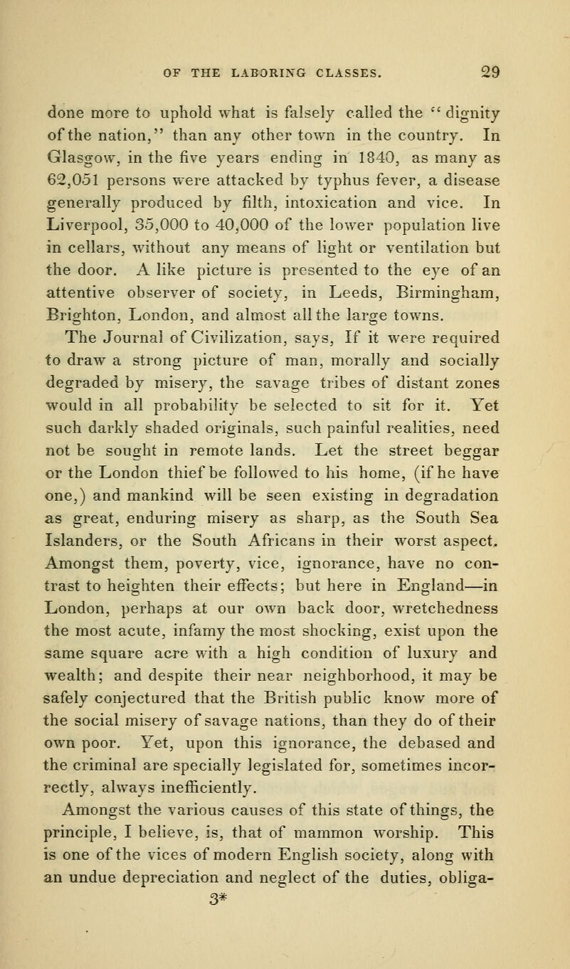 done more to uphold what is falsely called the dignity of the nation, than any other town in the country. In Glasgow, in the five years ending in 1840, as many as 62,051 persons were attacked by typhus fever, a disease generally produced by filth, intoxication and vice. In Liverpool, 35,000 to 40,000 of the lower population live in cellars, without any means of light or ventilation but the door. A like picture is presented to the eye of an attentive observer of society, in Leeds, Birmingham, Brighton, London, and almost all the large towns. The Journal of Civilization, says, If it were required to draw a strong picture of man, morally and socially degraded by misery, the savage tribes of distant zones would in all probability be selected to sit for it. Yet such darkly shaded originals, such painful realities, need not be sought in remote lands. Let the street beggar or the London thief be followed to his home, (if he have one,) and mankind will be seen existing in degradation as great, enduring misery as sharp, as the South Sea Islanders, or the South Africans in their worst aspect. Amongst them, poverty, vice, ignorance, have no con- trast to heighten their effects; but here in England—in London, perhaps at our own back door, wretchedness the most acute, infamy the most shocking, exist upon the same square acre with a high condition of luxury and wealth; and despite their near neighborhood, it may be safely conjectured that the British public know more of the social misery of savage nations, than they do of their own poor. Yet, upon this ignorance, the debased and the criminal are specially legislated for, sometimes incor- rectly, always inefficiently. Amongst the various causes of this state of things, the principle, I believe, is, that of mammon worship. This is one of the vices of modern English society, along with an undue depreciation and neglect of the duties, obliga- 3*