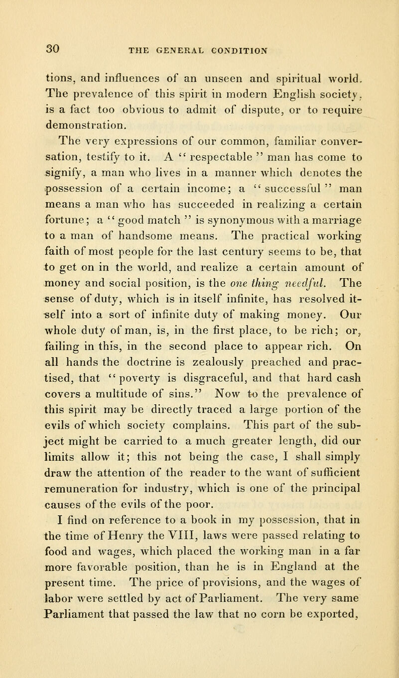 tions, and influences of an unseen and spiritual world. The prevalence of this spirit in modern English society, is a fact too obvious to admit of dispute, or to require demonstration. The very expressions of our common, familiar conver- sation, testify to it. A  respectable  man has come to signify, a man who lives in a manner which denotes the possession of a certain income; a successful man means a man who has succeeded in realizing a certain fortune; a  good match  is synonymous with a marriage to a man of handsome means. The practical working faith of most people for the last century seems to be, that to get on in the world, and realize a certain amount of money and social position, is the one thing needful. The sense of duty, which is in itself infinite, has resolved it- self into a sort of infinite duty of making money. Our whole duty of man, is, in the first place, to be rich; or, failing in this, in the second place to appear rich. On all hands the doctrine is zealously preached and prac- tised, that poverty is disgraceful, and that hard cash covers a multitude of sins. Now to the prevalence of this spirit may be directly traced a large portion of the evils of which society complains. This part of the sub- ject might be carried to a much greater length, did our limits allow it; this not being the case, I shall simply draw the attention of the reader to the want of sufficient remuneration for industry, which is one of the principal causes of the evils of the poor. I find on reference to a book in my possession, that in the time of Henry the VIII, laws were passed relating to food and wages, which placed the working man in a far more favorable position, than he is in England at the present time. The price of provisions, and the wages of labor were settled by act of Parliament. The very same Parliament that passed the law that no corn be exported,