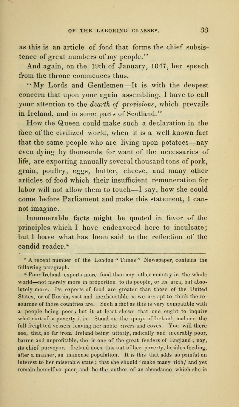 as this is an article of food that forms the chief subsis- tence of great numbers of my people. And again, on the 19th of January, 1847, her speech from the throne commences thus. My Lords and Gentlemen—It is with the deepest concern that upon your again assembling, I have to call your attention to the dearth of provisions, which prevails in Ireland, and in some parts of Scotland. How the Queen could make such a declaration in the face of the civilized world, when it is a well known fact that the same people who are living upon potatoes^nay even dying by thousands for want of the necessaries of life, are exporting annually several thousand tons of pork, grain, poultry, eggs, butter, cheese, and many other articles of food which their insufficient remuneration for labor will not allow them to touch—I say, how she could come before Parliament and make this statement, I can- not imagine. Innumerable facts might be quoted in favor of the principles which I have endeavored here to inculcate; but I leave what has been said to the reflection of the candid reader.# * A recent number of the London  Times  .Newspaper, contains the following paragraph.  Poor Ireland exports more food than any other country in the whole world—not merely more in proportion to its people, or its area, but abso- lutely more. Its exports of food are greater than those of the United States, or of Russia, vast and inexhaustible as we are apt to think the re- sources of those countries are. Such a fact as this is \ery compatible with a people being poor; but it at least shows that one ought to inquire what sort of a poverty it is. Stand on the quays of Ireland, and see the full freighted vessels leaving her noble rivers and coves. You will there see, that, so far from Ireland being utterly, radically and incurably poor, barren and unprofitable, she is one of the great feeders of England; nay, its chief purveyor. Ireland does this out of her poverty, besides feeding, after a manner, an immense population. It is this that adds so painful an interest to her miserable state ; that she should ' make many rich/ and yet remain herself so poor, and be the author of an abundance which she is