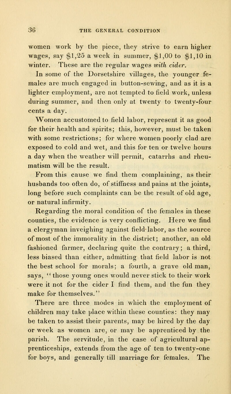 women work by the piece, they strive to earn higher wages, say $1,25 a week in summer, $1,00 to $1,10 in winter. These are the regular wages with cider. In some of the Dorsetshire villages, the younger fe- males are much engaged in button-sewing, and as it is a lighter employment, are not tempted to field work, unless during summer, and then only at twenty to twenty-four cents a day. Women accustomed to field labor, represent it as good for their health and spirits; this, however, must be taken with some restrictions; for where women poorly clad are exposed to cold and wet, and this for ten or twelve hours a day when the weather will permit, catarrhs and rheu- matism will be the result. From this cause we find them complaining, as their husbands too often do, of stiffness and pains at the joints, long before such complaints can be the result of old age, or natural infirmity. Regarding the moral condition of the females in these counties, the evidence is very conflicting. Here we find a clergyman inveighing against field labor, as the source of most of the immorality in the district; another, an old fashioned farmer, declaring quite the contrary; a third, less biased than either, admitting that field labor is not the best school for morals; a fourth, a grave old man, says,  those young ones would never stick to their work were it not for the cider I find them, and the fun they make for themselves. There are three modes in which the employment of children may take place within these counties: they may be taken to assist their parents, may be hired by the day or week as women are, or may be apprenticed by the parish. The servitude, in the case of agricultural ap- prenticeships, extends from the age of ten to twenty-one for boys, and generally till marriage for females. The