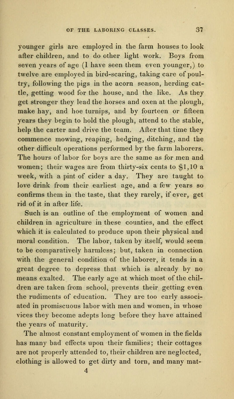 younger girls are employed in the farm houses to look after children, and to do other light work. Boys from seven years of age (1 have seen them even younger,) to twelve are employed in bird-scaring, taking care of poul- try, following the pigs in the acorn season, herding cat- tle, getting wood for the house, and the like. As they get stronger they lead the horses and oxen at the plough, make hay, and hoe turnips, and by fourteen or fifteen years they begin to hold the plough, attend to the stable, help the carter and drive the team. After that time they commence mowing, reaping, hedging, ditching, and the other difficult operations performed by the farm laborers. The hours of labor for boys are the same as for men and women; their wages are from thirty-six cents to §1,10 a week, with a pint of cider a day. They are taught to love drink from their earliest age, and a few years so confirms them in the taste, that they rarely, if ever, get rid of it in after life. Such is an outline of the employment of women and children in agriculture in these counties, and the effect which it is calculated to produce upon their physical and moral condition. The labor, taken by itself, would seem to be comparatively harmless; but, taken in connection with the general condition of the laborer, it tends in a great degree to depress that which is already by no means exalted. The early age at which most of the chil- dren are taken from school, prevents their getting even the rudiments of education. They are too early associ- ated in promiscuous labor with men and women, in whose vices they become adepts long before they have attained the years of maturity. The almost constant employment of women in the fields has many bad effects upon their families; their cottages are not properly attended to, their children are neglected, clothing is allowed to get dirty and torn, and many mat- 4