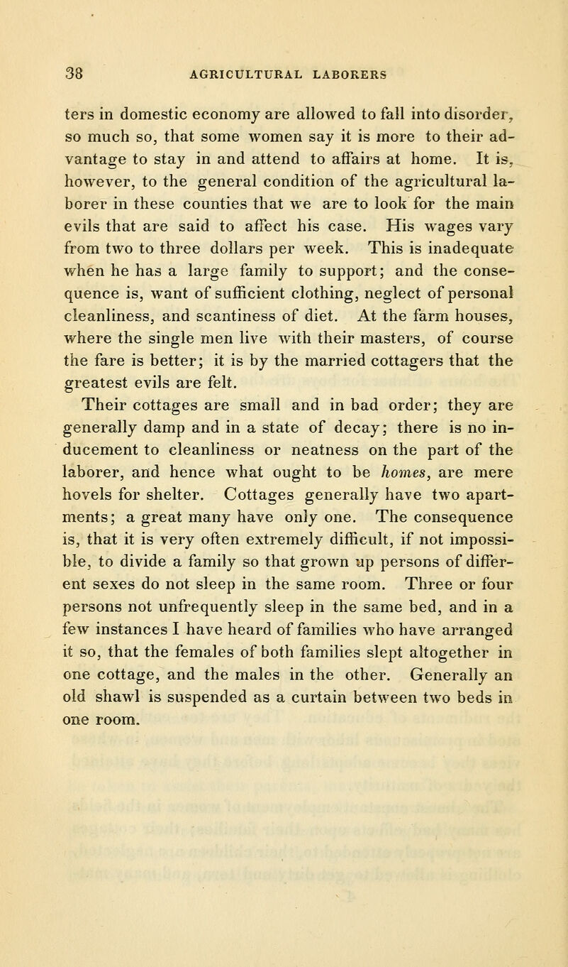 ters in domestic economy are allowed to fall into disorder, so much so, that some women say it is more to their ad- vantage to stay in and attend to affairs at home. It is, however, to the general condition of the agricultural la- borer in these counties that we are to look for the main evils that are said to affect his case. His wages vary from two to three dollars per week. This is inadequate when he has a large family to support; and the conse- quence is, want of sufficient clothing, neglect of personal cleanliness, and scantiness of diet. At the farm houses, where the single men live with their masters, of course the fare is better; it is by the married cottagers that the greatest evils are felt. Their cottages are small and in bad order; they are generally damp and in a state of decay; there is no in- ducement to cleanliness or neatness on the part of the laborer, and hence what ought to be homes, are mere hovels for shelter. Cottages generally have two apart- ments; a great many have only one. The consequence is, that it is very often extremely difficult, if not impossi- ble, to divide a family so that grown up persons of differ- ent sexes do not sleep in the same room. Three or four persons not unfrequently sleep in the same bed, and in a few instances I have heard of families who have arranged it so, that the females of both families slept altogether in one cottage, and the males in the other. Generally an old shawl is suspended as a curtain between two beds in one room.