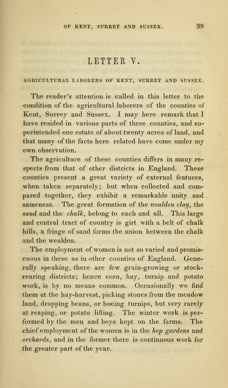 LETTER V. AGRICULTURAL LABORERS OF KENT, SURREY AND SUSSEX. The reader's attention is called in this letter to the condition of the agricultural laborers of the counties of Kent, Surrey and Sussex. I may here remark that I have resided in various parts of these counties, and su- perintended one estate of about twenty acres of land, and that many of the facts here related have come under my own observation. The agriculture of these counties differs in many re- spects from that of other districts in England. These counties present a great variety of external features, when taken separately; but when collected and com- pared together, they exhibit a remarkable unity and sameness. The great formation of the ivealden clay, the sand and the chalk, belong to each and all. This large and central tract of country is girt with a belt of chalk hills, a fringe of sand forms the union between the chalk and the wealden. The employment of women is not so varied and promis- cuous in these as in other counties of England. Gene- rally speaking, there are few grain-growing or stock- rearing districts; hence corn, hay, turnip and potato work, is by no means common. Occasionally we find them at the hay-harvest, picking stones from the meadow land, dropping beans, or hoeing turnips, but very rarely at reaping, or potato lifting. The winter work is per- formed by the men and boys kept on the farms. The chief employment of the women is in the hop gardens and orchards, and in the former there is continuous work for the greater part of the year.