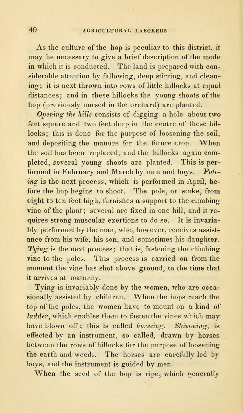 As the culture of the hop is peculiar to this district, it may be necessary to give a brief description of the mode in which it is conducted. The land is prepared with con- siderable attention by fallowing, deep stirring, and clean- ing; it is next thrown into rows of little hillocks at equal distances; and in these hillocks the young shoots of the hop (previously nursed in the orchard) are planted. Opening the hills consists of digging a hole about two feet square and two feet deep in the centre of these hil- locks; this is done for the purpose of loosening the soil, and depositing the manure for the future crop. When the soil has been replaced, and the hillocks again com- pleted, several young shoots are planted. This is per- formed in February and March by men and boys. Pole- ing is the next process, which is performed in April, be- fore the hop begins to shoot. The pole, or stake, from eight to ten feet high, furnishes a support to the climbing vine of the plant; several are fixed in one hill, and it re- quires strong muscular exertions to do so. It is invaria- bly performed by the man, who, however, receives assist- ance from his wife, his son, and sometimes his daughter. Tying is the next process; that is, fastening the climbing vine to the poles. This process is carried on from the moment the vine has shot above ground, to the time that it arrives at maturity. Tying is invariably done by the women, who are occa- sionally assisted by children. When the hops reach the top of the poles, the women have to mount on a kind of ladder, which enables them to fasten the vines which may have blown off; this is called horseing. Skimming, is effected by an instrument, so called, drawn by horses between the rows of hillocks for the purpose of loosening the earth and weeds. The horses are carefully led by boys, and the instrument is guided by men. When the seed of the hop is ripe, which generally