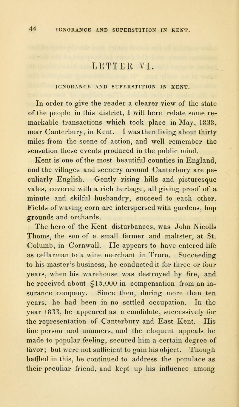 LETTER VI. IGNORANCE AND SUPERSTITION IN KENT. In order to give the reader a clearer view of the state of the people in this district, I will here relate some re- markable transactions which took place in May, 1838, near Canterbury, in Kent. I was then living about thirty miles from the scene of action, and well remember the sensation these events produced in the public mind. Kent is one of the most beautiful counties in England, and the villages and scenery around Canterbury are pe- culiarly English. Gently rising hills and picturesque vales, covered with a rich herbage, all giving proof of a minute and skilful husbandry, succeed to each other. Fields of waving corn are interspersed with gardens, hop grounds and orchards. The hero of the Kent disturbances, was John Nicolls Thorns, the son of a small farmer and maltster, at St. Columb, in Cornwall. He appears to have entered life as cellarman to a wine merchant in Truro. Succeeding to his master's business, he conducted it for three or four years, when his warehouse was destroyed by fire, and he received about §15,000 in compensation from an in- surance company. Since then, during more than ten years, he had been in no settled occupation. In the year 1833, he appeared as a candidate, successively for the representation of Canterbury and East Kent. His fine person and manners, and the eloquent appeals he made to popular feeling, secured him a certain degree of favor; but were not sufficient to gain his object. Though baffled in this, he continued to address the populace as their peculiar friend, and kept up his influence among