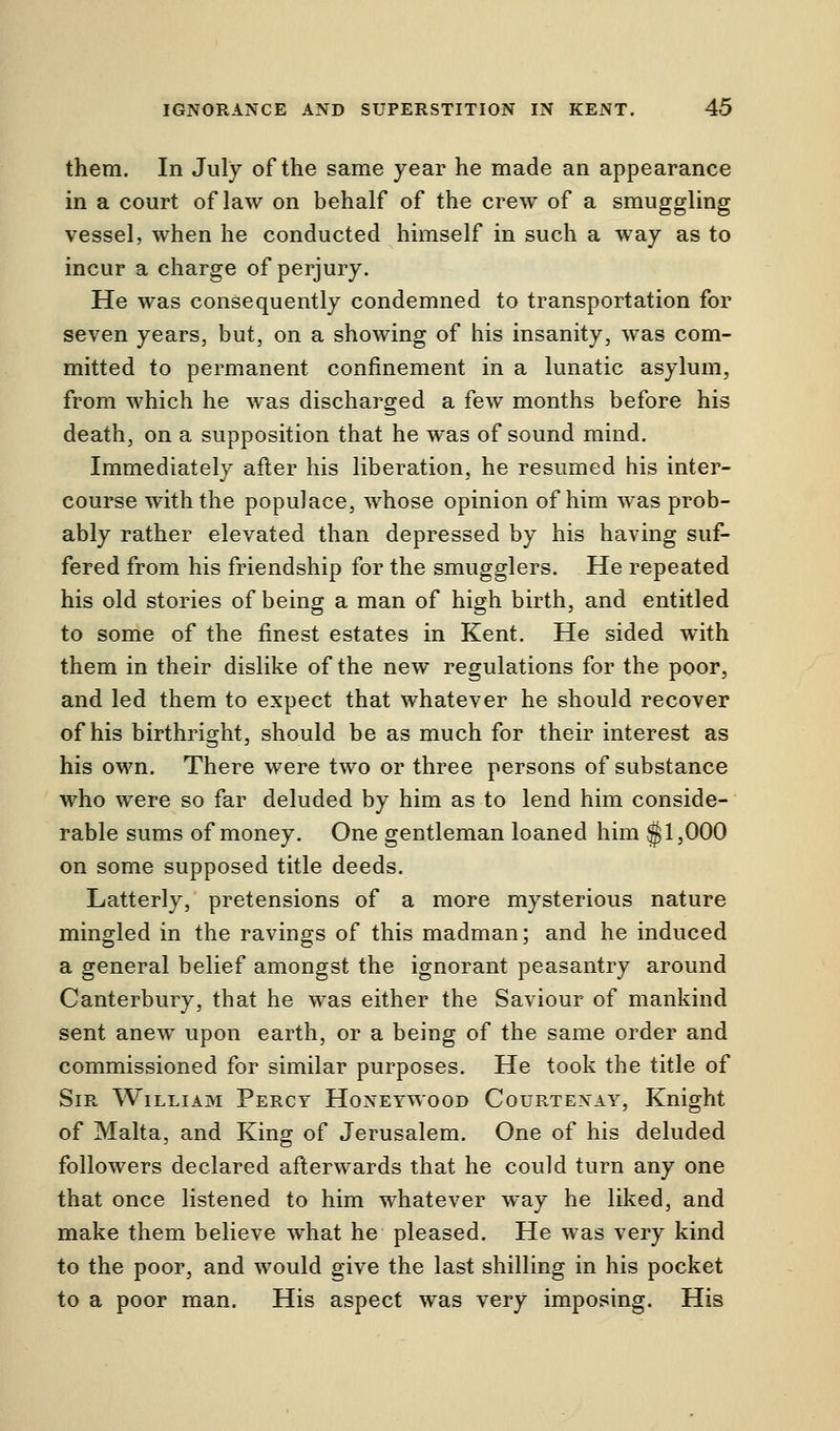 them. In July of the same year he made an appearance in a court of law on behalf of the crew of a smuggling vessel, when he conducted himself in such a way as to incur a charge of perjury. He was consequently condemned to transportation for seven years, but, on a showing of his insanity, was com- mitted to permanent confinement in a lunatic asylum, from which he was discharged a few months before his death, on a supposition that he was of sound mind. Immediately after his liberation, he resumed his inter- course with the populace, whose opinion of him was prob- ably rather elevated than depressed by his having suf- fered from his friendship for the smugglers. He repeated his old stories of being a man of high birth, and entitled to some of the finest estates in Kent. He sided with them in their dislike of the new regulations for the poor, and led them to expect that whatever he should recover of his birthright, should be as much for their interest as his own. There were two or three persons of substance who were so far deluded by him as to lend him conside- rable sums of money. One gentleman loaned him $1,000 on some supposed title deeds. Latterly, pretensions of a more mysterious nature mingled in the ravings of this madman; and he induced a general belief amongst the ignorant peasantry around Canterbury, that he was either the Saviour of mankind sent anew upon earth, or a being of the same order and commissioned for similar purposes. He took the title of Sir William Percy Honeywood Courtexay, Knight of Malta, and King of Jerusalem. One of his deluded followers declared afterwards that he could turn any one that once listened to him whatever way he liked, and make them believe what he pleased. He was very kind to the poor, and would give the last shilling in his pocket to a poor man. His aspect was very imposing. His