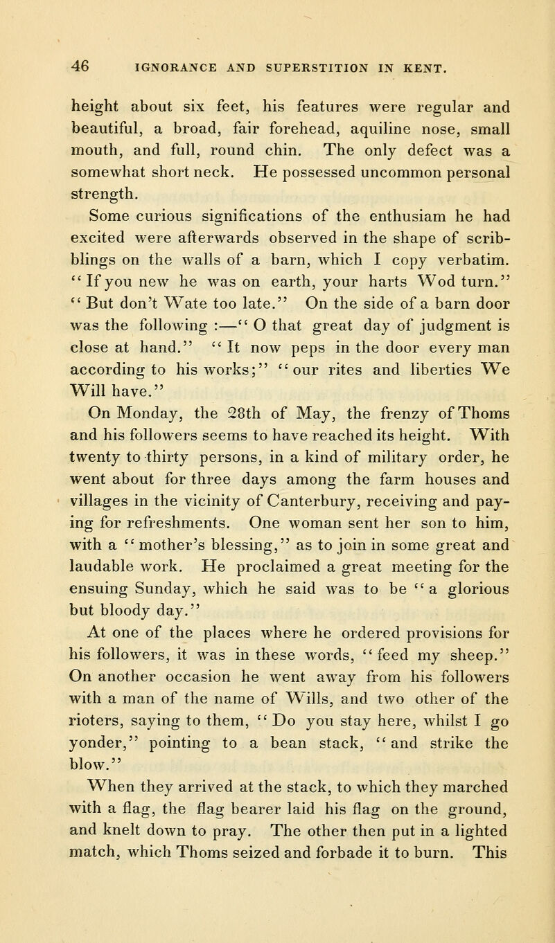 height about six feet, his features were regular and beautiful, a broad, fair forehead, aquiline nose, small mouth, and full, round chin. The only defect was a somewhat short neck. He possessed uncommon personal strength. Some curious significations of the enthusiam he had excited were afterwards observed in the shape of scrib- blings on the walls of a barn, which I copy verbatim. Ifyou new he was on earth, your harts Wod turn.  But don't Wate too late. On the side of a barn door was the following :— O that great day of judgment is close at hand.  It now peps in the door every man according to his works; our rites and liberties We Will have. On Monday, the 28th of May, the frenzy of Thorns and his followers seems to have reached its height. With twenty to thirty persons, in a kind of military order, he went about for three days among the farm houses and villages in the vicinity of Canterbury, receiving and pay- ing for refreshments. One woman sent her son to him, with a  mother's blessing, as to join in some great and laudable work. He proclaimed a great meeting for the ensuing Sunday, which he said was to be  a glorious but bloody day. At one of the places where he ordered provisions for his followers, it was in these words, feed my sheep. On another occasion he went away from his followers with a man of the name of Wills, and two other of the rioters, saying to them,  Do you stay here, whilst I go yonder, pointing to a bean stack, and strike the blow. When they arrived at the stack, to which they marched with a flag, the flag bearer laid his flag on the ground, and knelt down to pray. The other then put in a lighted match, which Thorns seized and forbade it to burn. This