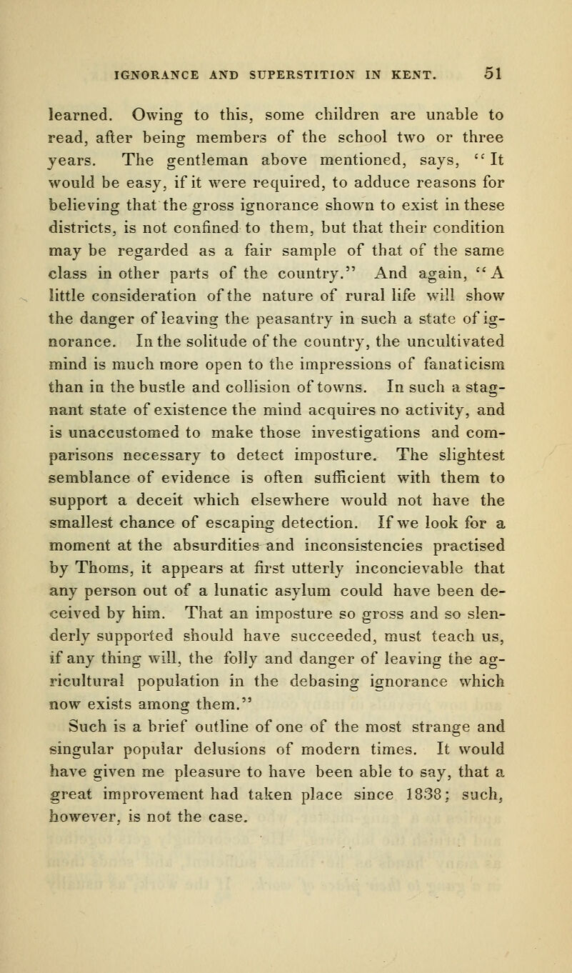 learned. Owing to this, some children are unable to read, after being members of the school two or three years. The gentleman above mentioned, says,  It would be easy, if it were required, to adduce reasons for believing that the gross ignorance shown to exist in these districts, is not confined to them, but that their condition may be regarded as a fair sample of that of the same class in other parts of the country. And again, A little consideration of the nature of rural life will show the danger of leaving the peasantry in such a state of ig- norance. In the solitude of the country, the uncultivated mind is much more open to the impressions of fanaticism than in the bustle and collision of towns. In such a stag- nant state of existence the mind acquires no activity, and is unaccustomed to make those investigations and com- parisons necessary to detect imposture. The slightest semblance of evidence is often sufficient with them to support a deceit which elsewhere would not have the smallest chance of escaping detection. If we look for a moment at the absurdities and inconsistencies practised by Thorns, it appears at first utterly inconcievable that any person out of a lunatic asylum could have been de- ceived by him. That an imposture so gross and so slen- derly supported should have succeeded, must teach us, if any thing will, the folly and danger of leaving the ag- ricultural population in the debasing ignorance which now exists among them. Such is a brief outline of one of the most strange and singular popular delusions of modern times. It would have given me pleasure to have been able to say, that a great improvement had taken place since 1838: such, however, is not the case.