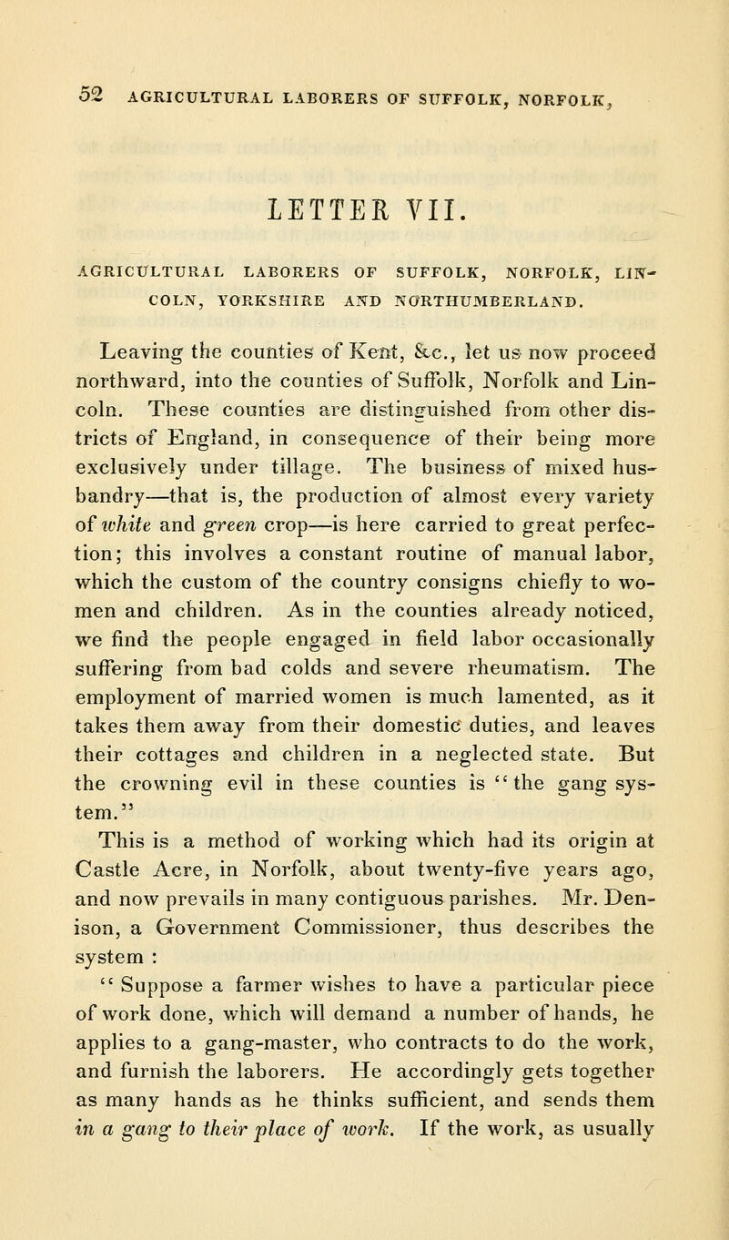 LETTER VII. AGRICULTURAL LABORERS OF SUFFOLK, NORFOLK, LIN- COLN, YORKSHIRE AND NORTHUMBERLAND. Leaving the counties of Kent, &c, let us now proceed northward, into the counties of Suffolk, Norfolk and Lin- coln. These counties are distinguished from other dis- tricts of England, in consequence of their being more exclusively under tillage. The business of mixed hus- bandry—that is, the production of almost every variety of white and green crop—is here carried to great perfec- tion; this involves a constant routine of manual labor, which the custom of the country consigns chiefly to wo- men and children. As in the counties already noticed, we find the people engaged in field labor occasionally suffering from bad colds and severe rheumatism. The employment of married women is much lamented, as it takes them away from their domestic duties, and leaves their cottages and children in a neglected state. But the crowning evil in these counties is the gang sys- tem.55 This is a method of working which had its origin at Castle Acre, in Norfolk, about twenty-five years ago, and now prevails in many contiguous parishes. Mr. Den- ison, a Government Commissioner, thus describes the system :  Suppose a farmer wishes to have a particular piece of work done, which will demand a number of hands, he applies to a gang-master, who contracts to do the work, and furnish the laborers. He accordingly gets together as many hands as he thinks sufficient, and sends them in a gang to their place of ivork. If the work, as usually