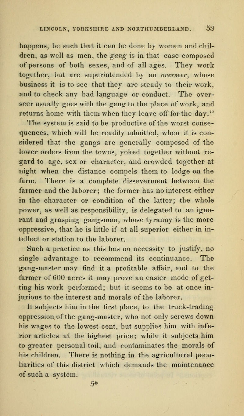 happens, be such that it can be done by women and chil- dren, as well as men, the gang is in that case composed of persons of both sexes, and of all ages. They work together, but are superintended by an overseer, whose business it is to see that they are steady to their work, and to check any bad language or conduct. The over- seer usually goes with the gang to the place of work, and returns home with them when they leave off for the day. The system is said to be productive of the worst conse- quences, which will be readily admitted, when it is con- sidered that the gangs are generally composed of the lower orders from the towns, yoked together without re- gard to age, sex or character, and crowded together at night when the distance compels them to lodge on the farm. There is a complete disseverment between the farmer and the laborer; the former has no interest either in the character or condition of the latter; the whole power, as well as responsibility, is delegated to an igno- rant and grasping gangsman, whose tyranny is the more oppressive, that he is little if at all superior either in in- tellect or station to the laborer. Such a practice as this has no necessity to justify, no single advantage to recommend its continuance. The gang-master may find it a profitable affair, and to the farmer of 600 acres it may prove an easier mode of get- ting his work performed; but it seems to be at once in- jurious to the interest and morals of the laborer. It subjects him in the first place, to the truck-trading oppression of the gang-master, who not only screws down his wages to the lowest cent, but supplies him with infe- rior articles at the highest price; while it subjects him to greater personal toil, and contaminates the morals of his children. There is nothing in the agricultural pecu- liarities of this district which demands the maintenance of such a system. 5*